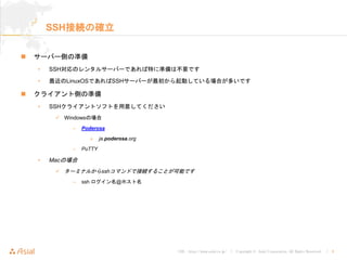 URL : http://www.asial.co.jp/ │ Copyright © Asial Corporation. All Rights Reserved. │ 9
SSH接続の確立
サーバー側の準備
• SSH対応のレンタルサーバーであれば特に準備は不要です
• 最近のLinuxOSであればSSHサーバーが最初から起動している場合が多いです
クライアント側の準備
• SSHクライアントソフトを用意してください
Windowsの場合
– Poderosa
» ja.poderosa.org
– PuTTY
• Macの場合
ターミナルからsshコマンドで接続することが可能です
– ssh ログイン名@ホスト名
 