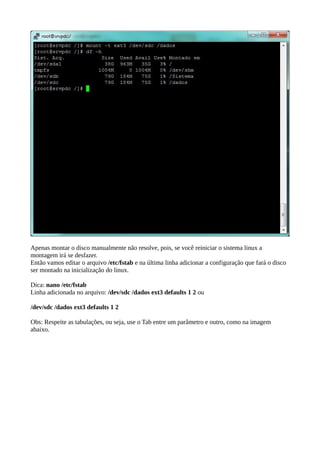 Apenas montar o disco manualmente não resolve, pois, se você reiniciar o sistema linux a 
montagem irá se desfazer. 
Então vamos editar o arquivo /etc/fstab e na última linha adicionar a configuração que fará o disco 
ser montado na inicialização do linux. 
Dica: nano /etc/fstab 
Linha adicionada no arquivo: /dev/sdc /dados ext3 defaults 1 2 ou 
/dev/sdc /dados ext3 defaults 1 2 
Obs: Respeite as tabulações, ou seja, use o Tab entre um parâmetro e outro, como na imagem 
abaixo. 
 