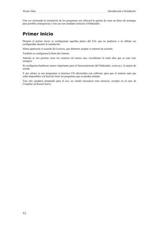 Alvaro Alea Introducción e Instalación 
Una vez terminada la instalación de los programas nos ofrecerá la opción de crear un disco de arranque 
para posibles emergencias y tras eso nos mandara reiniciar el Ordenador. 
Primer Inicio 
Durante el primer inicio se configuraran aquellas partes del S.O. que no pudieron o no debían ser 
configuradas durante la instalación. 
Ahora aparecerá el acuerdo de Licencia, que debemos aceptar si estamos de acuerdo. 
También se configurara la Hora del sistema. 
Además se nos permite crear los usuarios (al menos uno, recordemos la mala idea que es usar root 
siempre) 
Se configurara hardware menos importante para el funcionamiento del Ordenador, como p.e. la tarjeta de 
sonido. 
Y por ultimo se nos preguntara si tenemos CD adicionales con software, para que el sistema sepa que 
están disponibles a la hora de listar los programas que se pueden instalar. 
Tras esto quedaría preparado para el uso, no siendo necesarios mas reinicios, excepto en el caso de 
Compilar un Kernel nuevo. 
12 
 