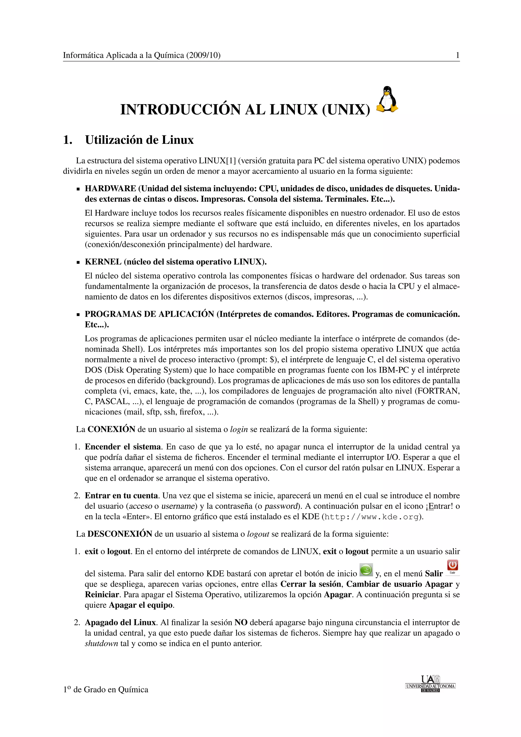 Informática Aplicada a la Química (2009/10) 1 
INTRODUCCIÓN AL LINUX (UNIX) 
1. Utilización de Linux 
La estructura del sistema operativo LINUX[1] (versión gratuita para PC del sistema operativo UNIX) podemos 
dividirla en niveles según un orden de menor a mayor acercamiento al usuario en la forma siguiente: 
HARDWARE (Unidad del sistema incluyendo: CPU, unidades de disco, unidades de disquetes. Unida-des 
externas de cintas o discos. Impresoras. Consola del sistema. Terminales. Etc...). 
El Hardware incluye todos los recursos reales físicamente disponibles en nuestro ordenador. El uso de estos 
recursos se realiza siempre mediante el software que está incluido, en diferentes niveles, en los apartados 
siguientes. Para usar un ordenador y sus recursos no es indispensable más que un conocimiento superficial 
(conexión/desconexión principalmente) del hardware. 
KERNEL (núcleo del sistema operativo LINUX). 
El núcleo del sistema operativo controla las componentes físicas o hardware del ordenador. Sus tareas son 
fundamentalmente la organización de procesos, la transferencia de datos desde o hacia la CPU y el almace-namiento 
de datos en los diferentes dispositivos externos (discos, impresoras, ...). 
PROGRAMAS DE APLICACIÓN (Intérpretes de comandos. Editores. Programas de comunicación. 
Etc...). 
Los programas de aplicaciones permiten usar el núcleo mediante la interface o intérprete de comandos (de-nominada 
Shell). Los intérpretes más importantes son los del propio sistema operativo LINUX que actúa 
normalmente a nivel de proceso interactivo (prompt: $), el intérprete de lenguaje C, el del sistema operativo 
DOS (Disk Operating System) que lo hace compatible en programas fuente con los IBM-PC y el intérprete 
de procesos en diferido (background). Los programas de aplicaciones de más uso son los editores de pantalla 
completa (vi, emacs, kate, the, ...), los compiladores de lenguajes de programación alto nivel (FORTRAN, 
C, PASCAL, ...), el lenguaje de programación de comandos (programas de la Shell) y programas de comu-nicaciones 
(mail, sftp, ssh, firefox, ...). 
La CONEXIÓN de un usuario al sistema o login se realizará de la forma siguiente: 
1. Encender el sistema. En caso de que ya lo esté, no apagar nunca el interruptor de la unidad central ya 
que podría dañar el sistema de ficheros. Encender el terminal mediante el interruptor I/O. Esperar a que el 
sistema arranque, aparecerá un menú con dos opciones. Con el cursor del ratón pulsar en LINUX. Esperar a 
que en el ordenador se arranque el sistema operativo. 
2. Entrar en tu cuenta. Una vez que el sistema se inicie, aparecerá un menú en el cual se introduce el nombre 
del usuario (acceso o username) y la contraseña (o password). A continuación pulsar en el icono ¡Entrar! o 
en la tecla «Enter». El entorno gráfico que está instalado es el KDE (http://www.kde.org). 
La DESCONEXIÓN de un usuario al sistema o logout se realizará de la forma siguiente: 
1. exit o logout. En el entorno del intérprete de comandos de LINUX, exit o logout permite a un usuario salir 
del sistema. Para salir del entorno KDE bastará con apretar el botón de inicio y, en el menú Salir 
que se despliega, aparecen varias opciones, entre ellas Cerrar la sesión, Cambiar de usuario Apagar y 
Reiniciar. Para apagar el Sistema Operativo, utilizaremos la opción Apagar. A continuación pregunta si se 
quiere Apagar el equipo. 
2. Apagado del Linux. Al finalizar la sesión NO deberá apagarse bajo ninguna circunstancia el interruptor de 
la unidad central, ya que esto puede dañar los sistemas de ficheros. Siempre hay que realizar un apagado o 
shutdown tal y como se indica en el punto anterior. 
1o de Grado en Química 
 