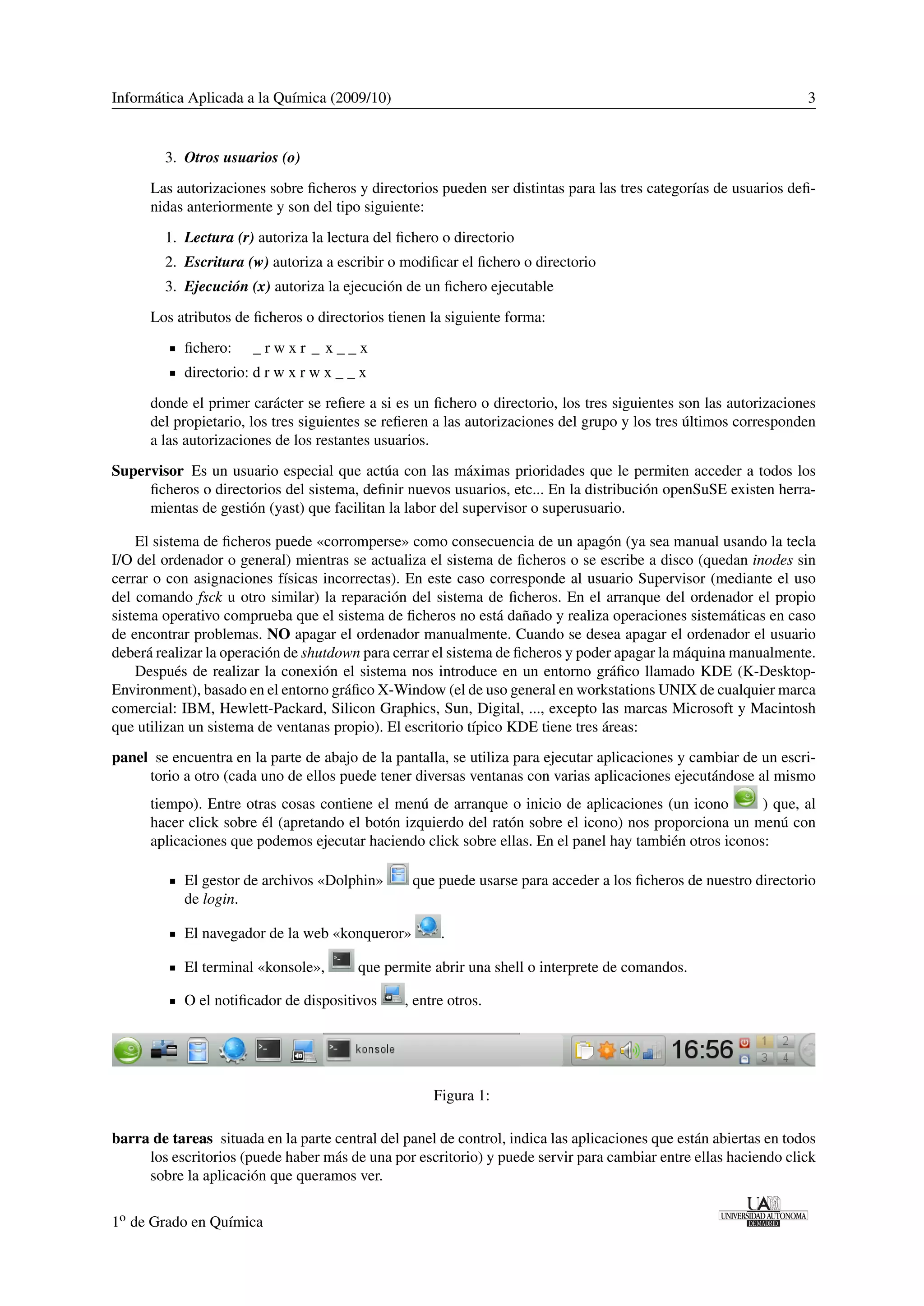 Informática Aplicada a la Química (2009/10) 3 
3. Otros usuarios (o) 
Las autorizaciones sobre ficheros y directorios pueden ser distintas para las tres categorías de usuarios defi-nidas 
anteriormente y son del tipo siguiente: 
1. Lectura (r) autoriza la lectura del fichero o directorio 
2. Escritura (w) autoriza a escribir o modificar el fichero o directorio 
3. Ejecución (x) autoriza la ejecución de un fichero ejecutable 
Los atributos de ficheros o directorios tienen la siguiente forma: 
fichero: _ r w x r _ x _ _ x 
directorio: d r w x r w x _ _ x 
donde el primer carácter se refiere a si es un fichero o directorio, los tres siguientes son las autorizaciones 
del propietario, los tres siguientes se refieren a las autorizaciones del grupo y los tres últimos corresponden 
a las autorizaciones de los restantes usuarios. 
Supervisor Es un usuario especial que actúa con las máximas prioridades que le permiten acceder a todos los 
ficheros o directorios del sistema, definir nuevos usuarios, etc... En la distribución openSuSE existen herra-mientas 
de gestión (yast) que facilitan la labor del supervisor o superusuario. 
El sistema de ficheros puede «corromperse» como consecuencia de un apagón (ya sea manual usando la tecla 
I/O del ordenador o general) mientras se actualiza el sistema de ficheros o se escribe a disco (quedan inodes sin 
cerrar o con asignaciones físicas incorrectas). En este caso corresponde al usuario Supervisor (mediante el uso 
del comando fsck u otro similar) la reparación del sistema de ficheros. En el arranque del ordenador el propio 
sistema operativo comprueba que el sistema de ficheros no está dañado y realiza operaciones sistemáticas en caso 
de encontrar problemas. NO apagar el ordenador manualmente. Cuando se desea apagar el ordenador el usuario 
deberá realizar la operación de shutdown para cerrar el sistema de ficheros y poder apagar la máquina manualmente. 
Después de realizar la conexión el sistema nos introduce en un entorno gráfico llamado KDE (K-Desktop- 
Environment), basado en el entorno gráfico X-Window (el de uso general en workstations UNIX de cualquier marca 
comercial: IBM, Hewlett-Packard, Silicon Graphics, Sun, Digital, ..., excepto las marcas Microsoft y Macintosh 
que utilizan un sistema de ventanas propio). El escritorio típico KDE tiene tres áreas: 
panel se encuentra en la parte de abajo de la pantalla, se utiliza para ejecutar aplicaciones y cambiar de un escri-torio 
a otro (cada uno de ellos puede tener diversas ventanas con varias aplicaciones ejecutándose al mismo 
tiempo). Entre otras cosas contiene el menú de arranque o inicio de aplicaciones (un icono ) que, al 
hacer click sobre él (apretando el botón izquierdo del ratón sobre el icono) nos proporciona un menú con 
aplicaciones que podemos ejecutar haciendo click sobre ellas. En el panel hay también otros iconos: 
El gestor de archivos «Dolphin» que puede usarse para acceder a los ficheros de nuestro directorio 
de login. 
El navegador de la web «konqueror» . 
El terminal «konsole», que permite abrir una shell o interprete de comandos. 
O el notificador de dispositivos , entre otros. 
Figura 1: 
barra de tareas situada en la parte central del panel de control, indica las aplicaciones que están abiertas en todos 
los escritorios (puede haber más de una por escritorio) y puede servir para cambiar entre ellas haciendo click 
sobre la aplicación que queramos ver. 
1o de Grado en Química 
 