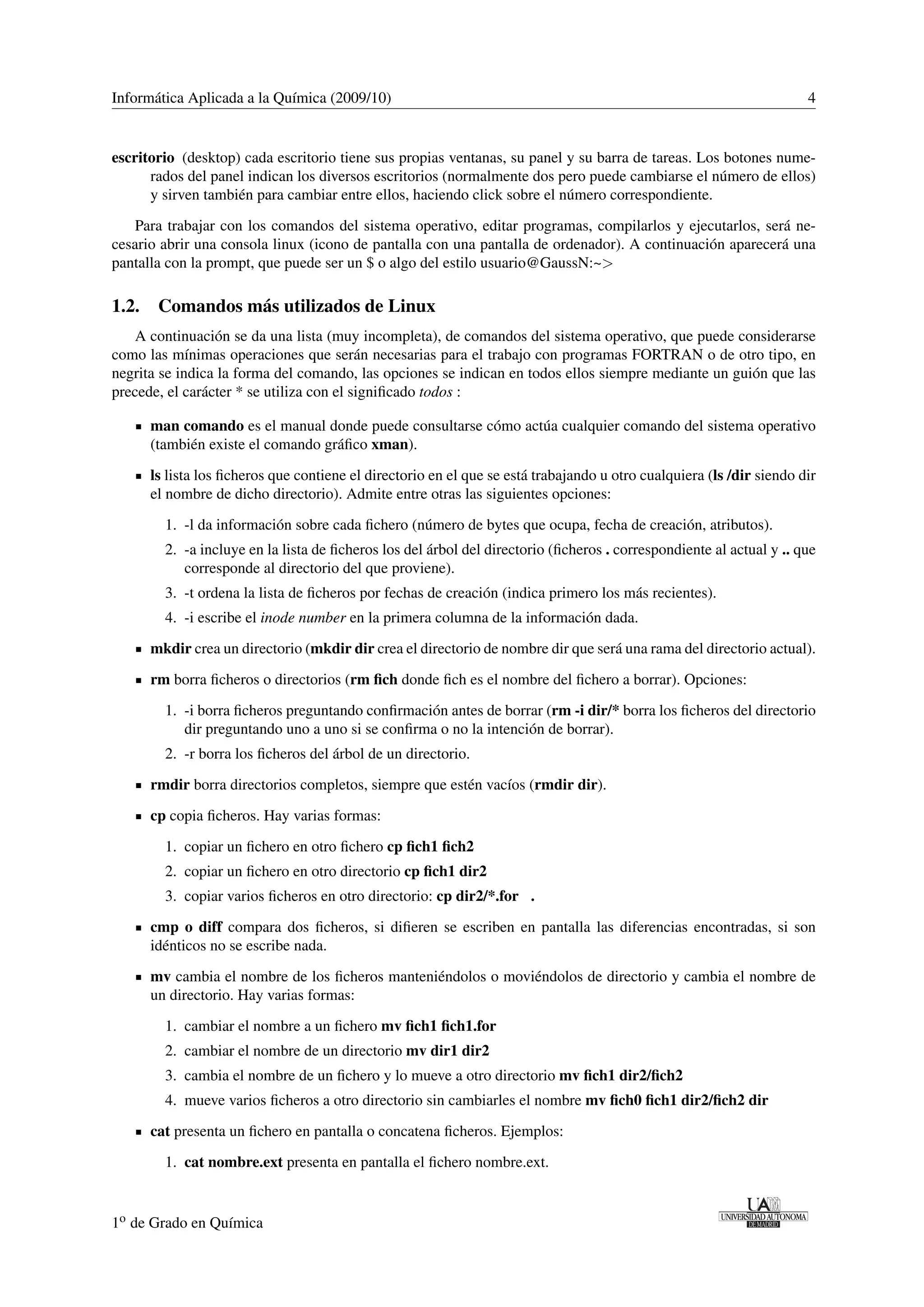 Informática Aplicada a la Química (2009/10) 4 
escritorio (desktop) cada escritorio tiene sus propias ventanas, su panel y su barra de tareas. Los botones nume-rados 
del panel indican los diversos escritorios (normalmente dos pero puede cambiarse el número de ellos) 
y sirven también para cambiar entre ellos, haciendo click sobre el número correspondiente. 
Para trabajar con los comandos del sistema operativo, editar programas, compilarlos y ejecutarlos, será ne-cesario 
abrir una consola linux (icono de pantalla con una pantalla de ordenador). A continuación aparecerá una 
pantalla con la prompt, que puede ser un $ o algo del estilo usuario@GaussN:~ 
1.2. Comandos más utilizados de Linux 
A continuación se da una lista (muy incompleta), de comandos del sistema operativo, que puede considerarse 
como las mínimas operaciones que serán necesarias para el trabajo con programas FORTRAN o de otro tipo, en 
negrita se indica la forma del comando, las opciones se indican en todos ellos siempre mediante un guión que las 
precede, el carácter * se utiliza con el significado todos : 
man comando es el manual donde puede consultarse cómo actúa cualquier comando del sistema operativo 
(también existe el comando gráfico xman). 
ls lista los ficheros que contiene el directorio en el que se está trabajando u otro cualquiera (ls /dir siendo dir 
el nombre de dicho directorio). Admite entre otras las siguientes opciones: 
1. -l da información sobre cada fichero (número de bytes que ocupa, fecha de creación, atributos). 
2. -a incluye en la lista de ficheros los del árbol del directorio (ficheros . correspondiente al actual y .. que 
corresponde al directorio del que proviene). 
3. -t ordena la lista de ficheros por fechas de creación (indica primero los más recientes). 
4. -i escribe el inode number en la primera columna de la información dada. 
mkdir crea un directorio (mkdir dir crea el directorio de nombre dir que será una rama del directorio actual). 
rm borra ficheros o directorios (rm fich donde fich es el nombre del fichero a borrar). Opciones: 
1. -i borra ficheros preguntando confirmación antes de borrar (rm -i dir/* borra los ficheros del directorio 
dir preguntando uno a uno si se confirma o no la intención de borrar). 
2. -r borra los ficheros del árbol de un directorio. 
rmdir borra directorios completos, siempre que estén vacíos (rmdir dir). 
cp copia ficheros. Hay varias formas: 
1. copiar un fichero en otro fichero cp fich1 fich2 
2. copiar un fichero en otro directorio cp fich1 dir2 
3. copiar varios ficheros en otro directorio: cp dir2/*.for . 
cmp o diff compara dos ficheros, si difieren se escriben en pantalla las diferencias encontradas, si son 
idénticos no se escribe nada. 
mv cambia el nombre de los ficheros manteniéndolos o moviéndolos de directorio y cambia el nombre de 
un directorio. Hay varias formas: 
1. cambiar el nombre a un fichero mv fich1 fich1.for 
2. cambiar el nombre de un directorio mv dir1 dir2 
3. cambia el nombre de un fichero y lo mueve a otro directorio mv fich1 dir2/fich2 
4. mueve varios ficheros a otro directorio sin cambiarles el nombre mv fich0 fich1 dir2/fich2 dir 
cat presenta un fichero en pantalla o concatena ficheros. Ejemplos: 
1. cat nombre.ext presenta en pantalla el fichero nombre.ext. 
1o de Grado en Química 
 