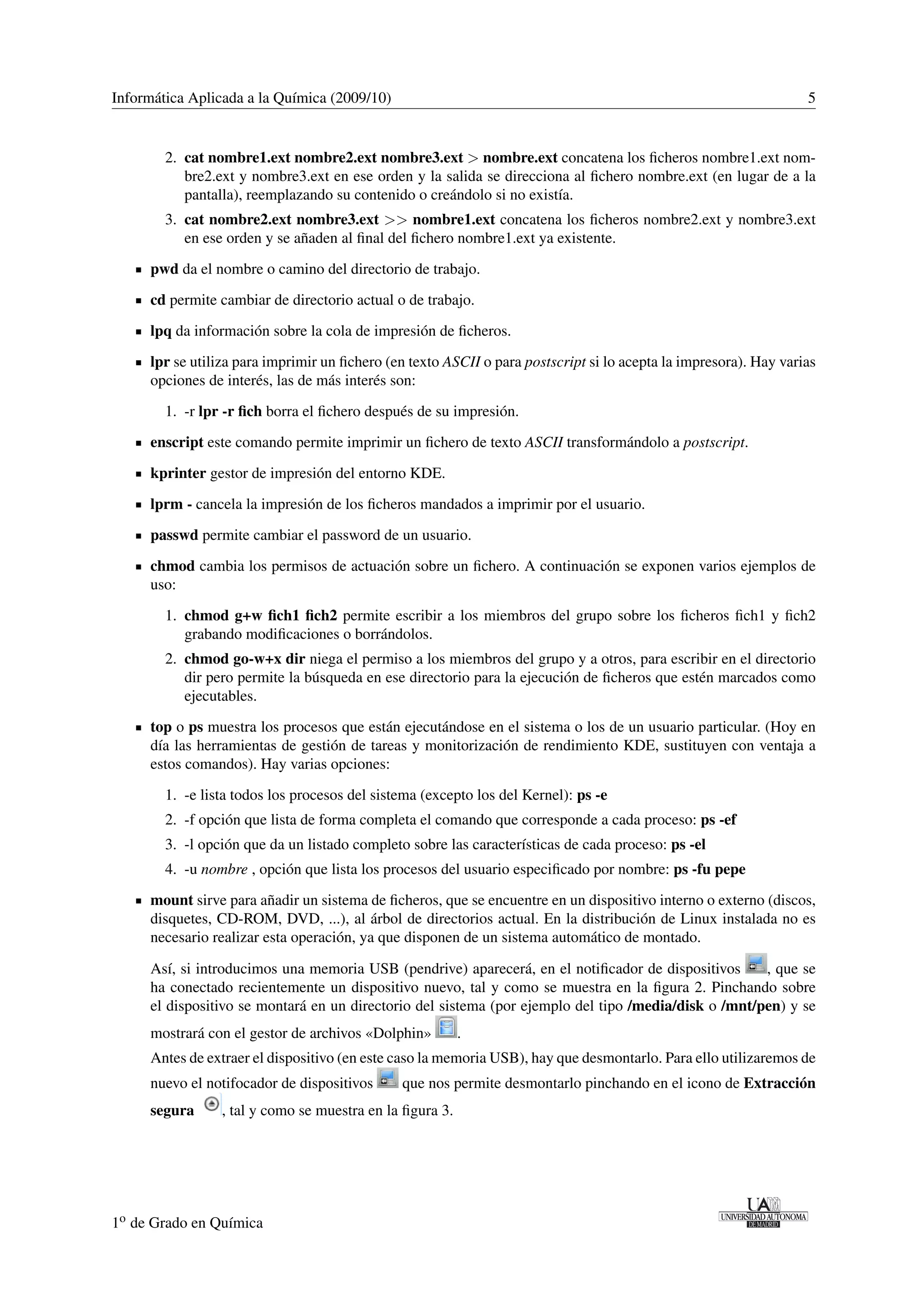 Informática Aplicada a la Química (2009/10) 5 
2. cat nombre1.ext nombre2.ext nombre3.ext  nombre.ext concatena los ficheros nombre1.ext nom-bre2. 
ext y nombre3.ext en ese orden y la salida se direcciona al fichero nombre.ext (en lugar de a la 
pantalla), reemplazando su contenido o creándolo si no existía. 
3. cat nombre2.ext nombre3.ext  nombre1.ext concatena los ficheros nombre2.ext y nombre3.ext 
en ese orden y se añaden al final del fichero nombre1.ext ya existente. 
pwd da el nombre o camino del directorio de trabajo. 
cd permite cambiar de directorio actual o de trabajo. 
lpq da información sobre la cola de impresión de ficheros. 
lpr se utiliza para imprimir un fichero (en texto ASCII o para postscript si lo acepta la impresora). Hay varias 
opciones de interés, las de más interés son: 
1. -r lpr -r fich borra el fichero después de su impresión. 
enscript este comando permite imprimir un fichero de texto ASCII transformándolo a postscript. 
kprinter gestor de impresión del entorno KDE. 
lprm - cancela la impresión de los ficheros mandados a imprimir por el usuario. 
passwd permite cambiar el password de un usuario. 
chmod cambia los permisos de actuación sobre un fichero. A continuación se exponen varios ejemplos de 
uso: 
1. chmod g+w fich1 fich2 permite escribir a los miembros del grupo sobre los ficheros fich1 y fich2 
grabando modificaciones o borrándolos. 
2. chmod go-w+x dir niega el permiso a los miembros del grupo y a otros, para escribir en el directorio 
dir pero permite la búsqueda en ese directorio para la ejecución de ficheros que estén marcados como 
ejecutables. 
top o ps muestra los procesos que están ejecutándose en el sistema o los de un usuario particular. (Hoy en 
día las herramientas de gestión de tareas y monitorización de rendimiento KDE, sustituyen con ventaja a 
estos comandos). Hay varias opciones: 
1. -e lista todos los procesos del sistema (excepto los del Kernel): ps -e 
2. -f opción que lista de forma completa el comando que corresponde a cada proceso: ps -ef 
3. -l opción que da un listado completo sobre las características de cada proceso: ps -el 
4. -u nombre , opción que lista los procesos del usuario especificado por nombre: ps -fu pepe 
mount sirve para añadir un sistema de ficheros, que se encuentre en un dispositivo interno o externo (discos, 
disquetes, CD-ROM, DVD, ...), al árbol de directorios actual. En la distribución de Linux instalada no es 
necesario realizar esta operación, ya que disponen de un sistema automático de montado. 
Así, si introducimos una memoria USB (pendrive) aparecerá, en el notificador de dispositivos , que se 
ha conectado recientemente un dispositivo nuevo, tal y como se muestra en la figura 2. Pinchando sobre 
el dispositivo se montará en un directorio del sistema (por ejemplo del tipo /media/disk o /mnt/pen) y se 
mostrará con el gestor de archivos «Dolphin» . 
Antes de extraer el dispositivo (en este caso la memoria USB), hay que desmontarlo. Para ello utilizaremos de 
nuevo el notifocador de dispositivos que nos permite desmontarlo pinchando en el icono de Extracción 
segura , tal y como se muestra en la figura 3. 
1o de Grado en Química 
 