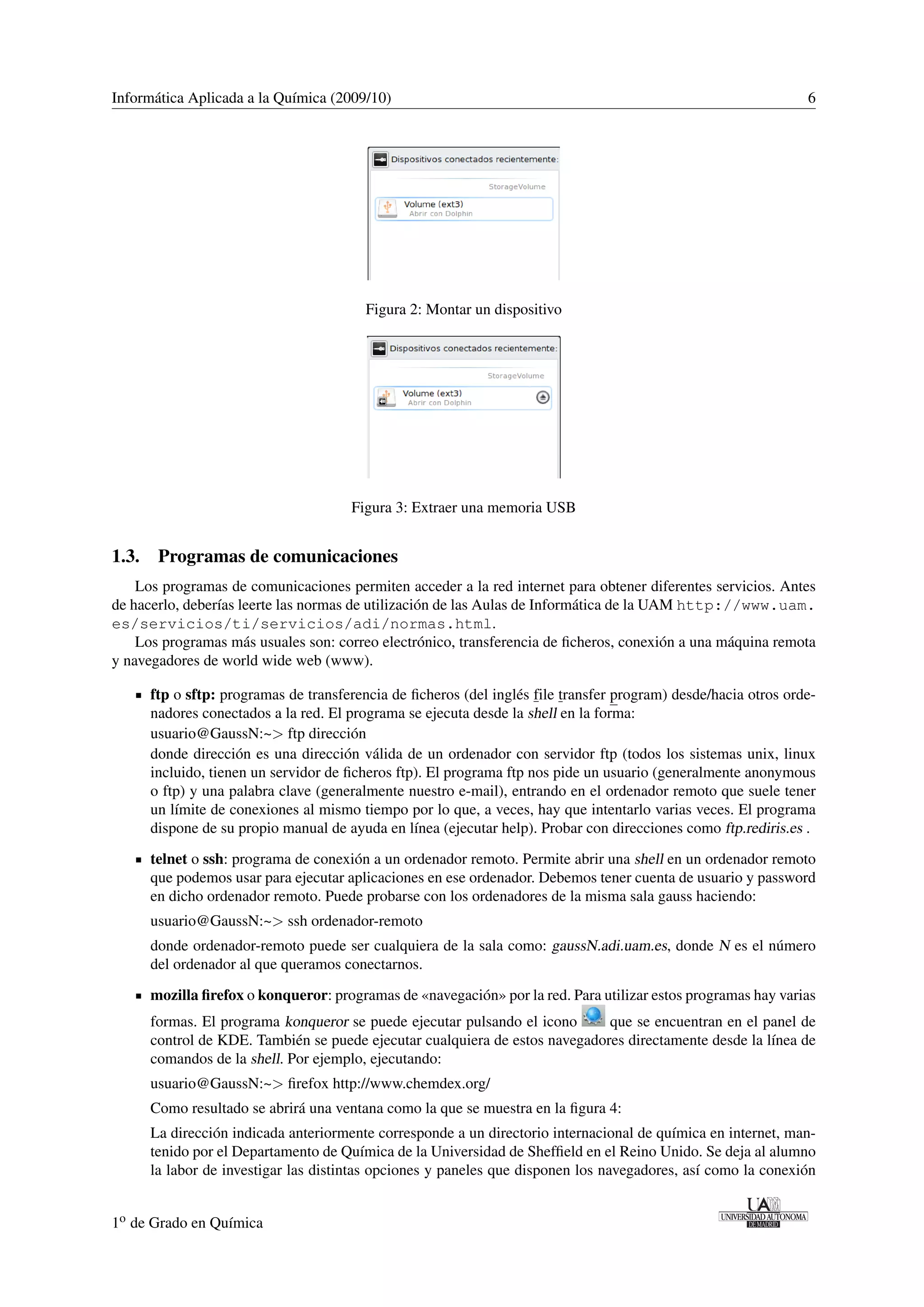 Informática Aplicada a la Química (2009/10) 6 
Figura 2: Montar un dispositivo 
Figura 3: Extraer una memoria USB 
1.3. Programas de comunicaciones 
Los programas de comunicaciones permiten acceder a la red internet para obtener diferentes servicios. Antes 
de hacerlo, deberías leerte las normas de utilización de las Aulas de Informática de la UAM http://www.uam. 
es/servicios/ti/servicios/adi/normas.html. 
Los programas más usuales son: correo electrónico, transferencia de ficheros, conexión a una máquina remota 
y navegadores de world wide web (www). 
ftp o sftp: programas de transferencia de ficheros (del inglés file transfer program) desde/hacia otros orde-nadores 
conectados a la red. El programa se ejecuta desde la shell en la forma: 
usuario@GaussN:~ ftp dirección 
donde dirección es una dirección válida de un ordenador con servidor ftp (todos los sistemas unix, linux 
incluido, tienen un servidor de ficheros ftp). El programa ftp nos pide un usuario (generalmente anonymous 
o ftp) y una palabra clave (generalmente nuestro e-mail), entrando en el ordenador remoto que suele tener 
un límite de conexiones al mismo tiempo por lo que, a veces, hay que intentarlo varias veces. El programa 
dispone de su propio manual de ayuda en línea (ejecutar help). Probar con direcciones como ftp.rediris.es . 
telnet o ssh: programa de conexión a un ordenador remoto. Permite abrir una shell en un ordenador remoto 
que podemos usar para ejecutar aplicaciones en ese ordenador. Debemos tener cuenta de usuario y password 
en dicho ordenador remoto. Puede probarse con los ordenadores de la misma sala gauss haciendo: 
usuario@GaussN:~ ssh ordenador-remoto 
donde ordenador-remoto puede ser cualquiera de la sala como: gaussN.adi.uam.es, donde N es el número 
del ordenador al que queramos conectarnos. 
mozilla firefox o konqueror: programas de «navegación» por la red. Para utilizar estos programas hay varias 
formas. El programa konqueror se puede ejecutar pulsando el icono que se encuentran en el panel de 
control de KDE. También se puede ejecutar cualquiera de estos navegadores directamente desde la línea de 
comandos de la shell. Por ejemplo, ejecutando: 
usuario@GaussN:~ firefox http://www.chemdex.org/ 
Como resultado se abrirá una ventana como la que se muestra en la figura 4: 
La dirección indicada anteriormente corresponde a un directorio internacional de química en internet, man-tenido 
por el Departamento de Química de la Universidad de Sheffield en el Reino Unido. Se deja al alumno 
la labor de investigar las distintas opciones y paneles que disponen los navegadores, así como la conexión 
1o de Grado en Química 
 