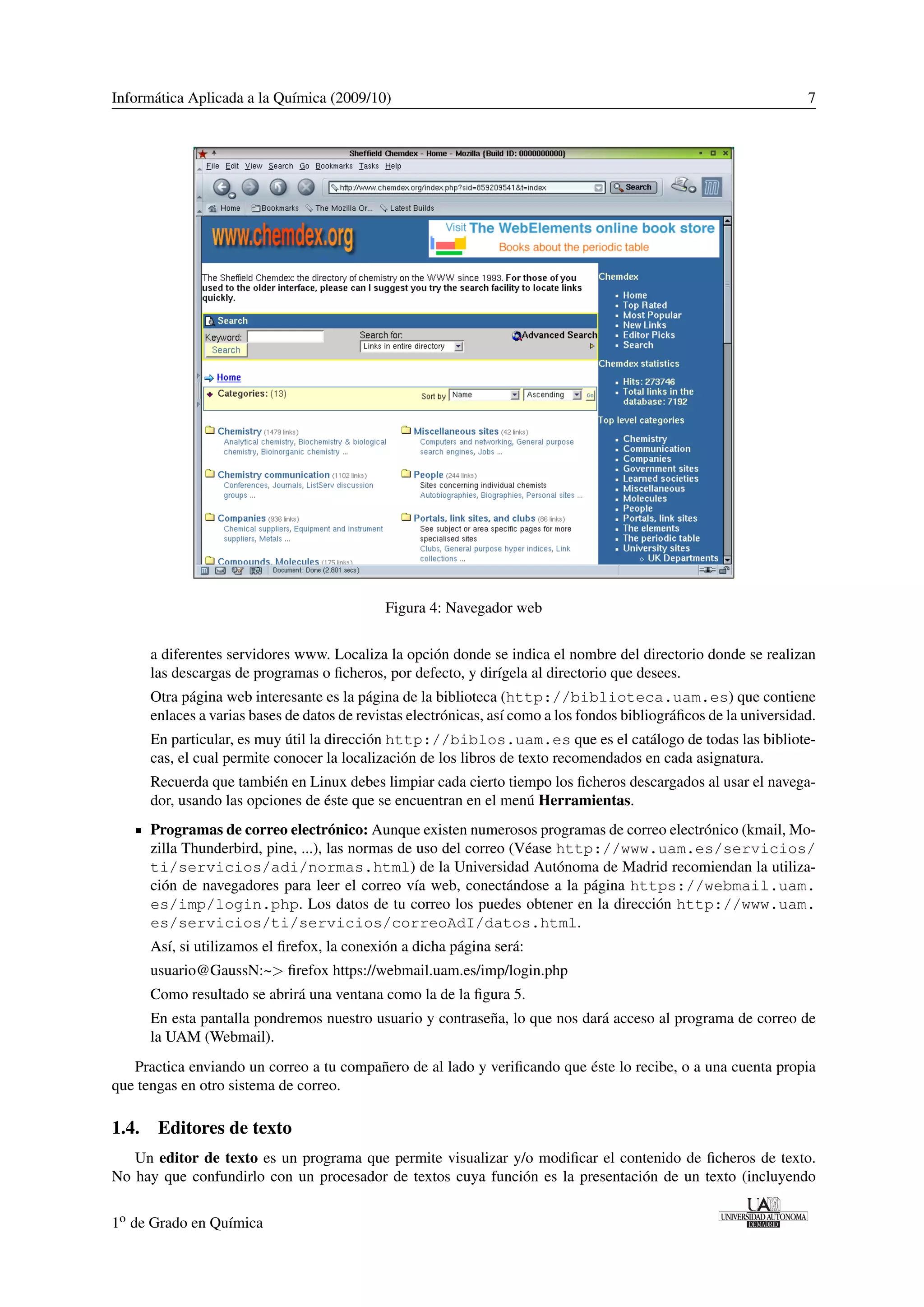 Informática Aplicada a la Química (2009/10) 7 
Figura 4: Navegador web 
a diferentes servidores www. Localiza la opción donde se indica el nombre del directorio donde se realizan 
las descargas de programas o ficheros, por defecto, y dirígela al directorio que desees. 
Otra página web interesante es la página de la biblioteca (http://biblioteca.uam.es) que contiene 
enlaces a varias bases de datos de revistas electrónicas, así como a los fondos bibliográficos de la universidad. 
En particular, es muy útil la dirección http://biblos.uam.es que es el catálogo de todas las bibliote-cas, 
el cual permite conocer la localización de los libros de texto recomendados en cada asignatura. 
Recuerda que también en Linux debes limpiar cada cierto tiempo los ficheros descargados al usar el navega-dor, 
usando las opciones de éste que se encuentran en el menú Herramientas. 
Programas de correo electrónico: Aunque existen numerosos programas de correo electrónico (kmail, Mo-zilla 
Thunderbird, pine, ...), las normas de uso del correo (Véase http://www.uam.es/servicios/ 
ti/servicios/adi/normas.html) de la Universidad Autónoma de Madrid recomiendan la utiliza-ción 
de navegadores para leer el correo vía web, conectándose a la página https://webmail.uam. 
es/imp/login.php. Los datos de tu correo los puedes obtener en la dirección http://www.uam. 
es/servicios/ti/servicios/correoAdI/datos.html. 
Así, si utilizamos el firefox, la conexión a dicha página será: 
usuario@GaussN:~ firefox https://webmail.uam.es/imp/login.php 
Como resultado se abrirá una ventana como la de la figura 5. 
En esta pantalla pondremos nuestro usuario y contraseña, lo que nos dará acceso al programa de correo de 
la UAM (Webmail). 
Practica enviando un correo a tu compañero de al lado y verificando que éste lo recibe, o a una cuenta propia 
que tengas en otro sistema de correo. 
1.4. Editores de texto 
Un editor de texto es un programa que permite visualizar y/o modificar el contenido de ficheros de texto. 
No hay que confundirlo con un procesador de textos cuya función es la presentación de un texto (incluyendo 
1o de Grado en Química 
 