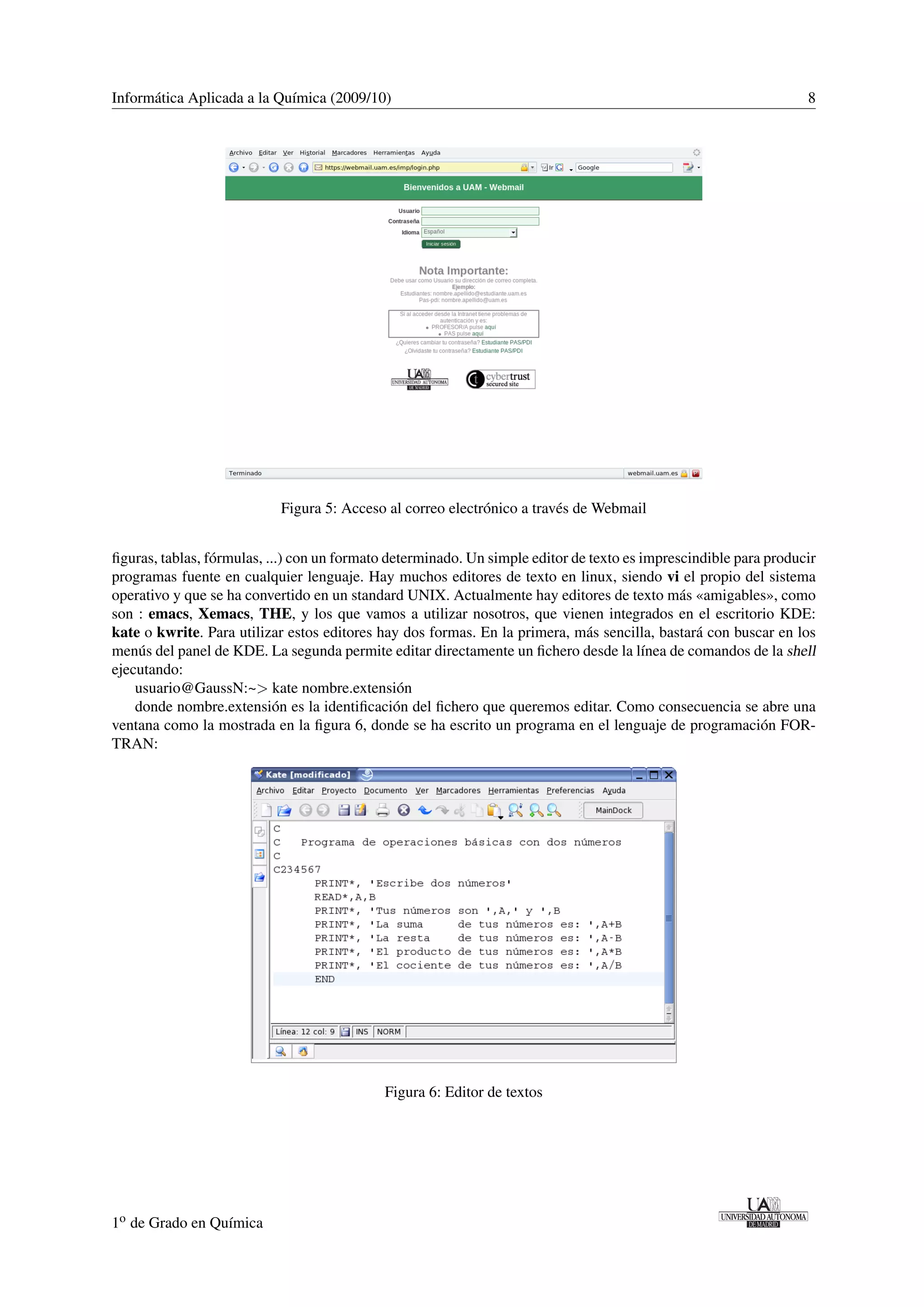 Informática Aplicada a la Química (2009/10) 8 
Figura 5: Acceso al correo electrónico a través de Webmail 
figuras, tablas, fórmulas, ...) con un formato determinado. Un simple editor de texto es imprescindible para producir 
programas fuente en cualquier lenguaje. Hay muchos editores de texto en linux, siendo vi el propio del sistema 
operativo y que se ha convertido en un standard UNIX. Actualmente hay editores de texto más «amigables», como 
son : emacs, Xemacs, THE, y los que vamos a utilizar nosotros, que vienen integrados en el escritorio KDE: 
kate o kwrite. Para utilizar estos editores hay dos formas. En la primera, más sencilla, bastará con buscar en los 
menús del panel de KDE. La segunda permite editar directamente un fichero desde la línea de comandos de la shell 
ejecutando: 
usuario@GaussN:~ kate nombre.extensión 
donde nombre.extensión es la identificación del fichero que queremos editar. Como consecuencia se abre una 
ventana como la mostrada en la figura 6, donde se ha escrito un programa en el lenguaje de programación FOR-TRAN: 
Figura 6: Editor de textos 
1o de Grado en Química 
 
