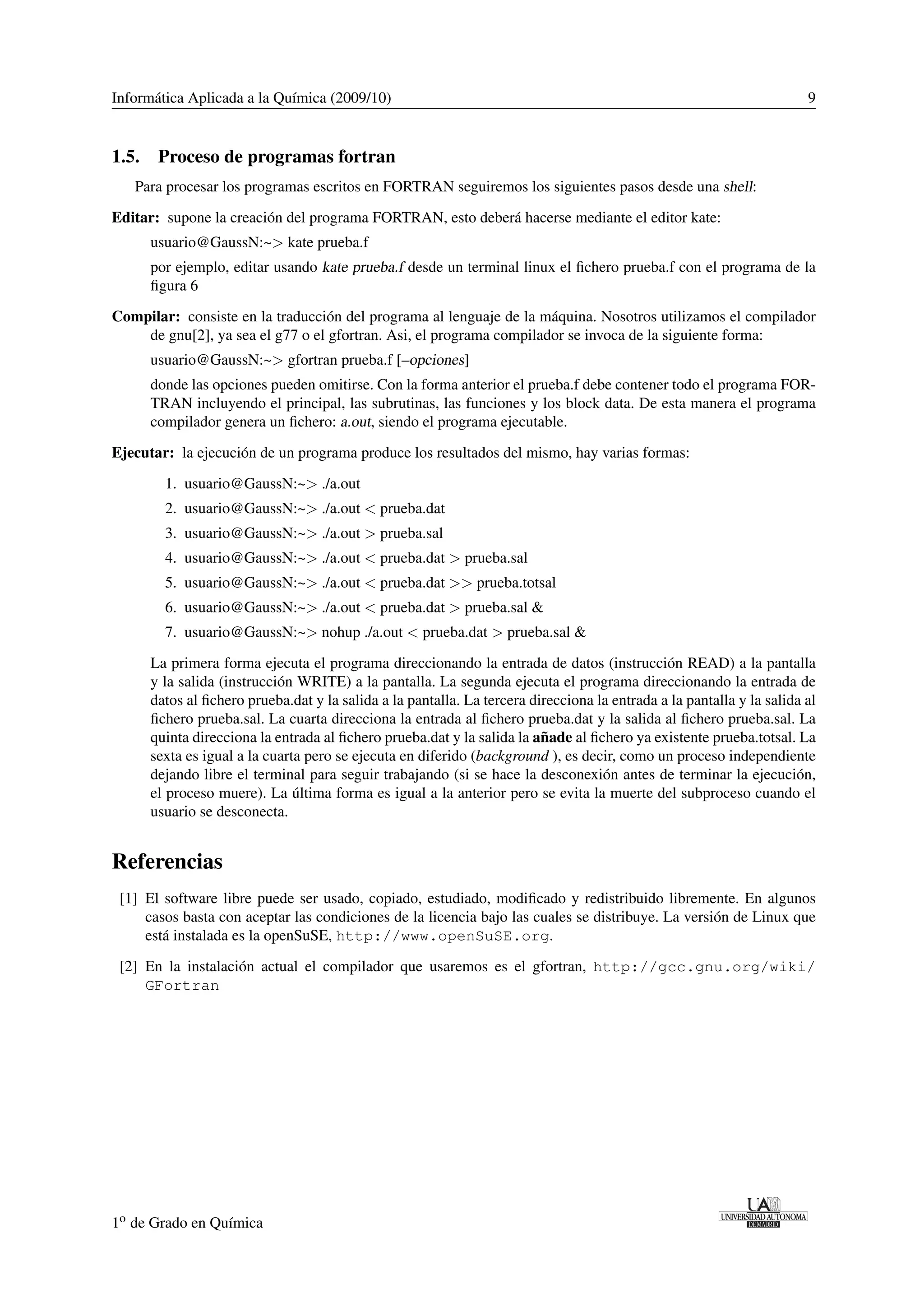 Informática Aplicada a la Química (2009/10) 9 
1.5. Proceso de programas fortran 
Para procesar los programas escritos en FORTRAN seguiremos los siguientes pasos desde una shell: 
Editar: supone la creación del programa FORTRAN, esto deberá hacerse mediante el editor kate: 
usuario@GaussN:~ kate prueba.f 
por ejemplo, editar usando kate prueba.f desde un terminal linux el fichero prueba.f con el programa de la 
figura 6 
Compilar: consiste en la traducción del programa al lenguaje de la máquina. Nosotros utilizamos el compilador 
de gnu[2], ya sea el g77 o el gfortran. Asi, el programa compilador se invoca de la siguiente forma: 
usuario@GaussN:~ gfortran prueba.f [–opciones] 
donde las opciones pueden omitirse. Con la forma anterior el prueba.f debe contener todo el programa FOR-TRAN 
incluyendo el principal, las subrutinas, las funciones y los block data. De esta manera el programa 
compilador genera un fichero: a.out, siendo el programa ejecutable. 
Ejecutar: la ejecución de un programa produce los resultados del mismo, hay varias formas: 
1. usuario@GaussN:~ ./a.out 
2. usuario@GaussN:~ ./a.out  prueba.dat 
3. usuario@GaussN:~ ./a.out  prueba.sal 
4. usuario@GaussN:~ ./a.out  prueba.dat  prueba.sal 
5. usuario@GaussN:~ ./a.out  prueba.dat  prueba.totsal 
6. usuario@GaussN:~ ./a.out  prueba.dat  prueba.sal  
7. usuario@GaussN:~ nohup ./a.out  prueba.dat  prueba.sal  
La primera forma ejecuta el programa direccionando la entrada de datos (instrucción READ) a la pantalla 
y la salida (instrucción WRITE) a la pantalla. La segunda ejecuta el programa direccionando la entrada de 
datos al fichero prueba.dat y la salida a la pantalla. La tercera direcciona la entrada a la pantalla y la salida al 
fichero prueba.sal. La cuarta direcciona la entrada al fichero prueba.dat y la salida al fichero prueba.sal. La 
quinta direcciona la entrada al fichero prueba.dat y la salida la añade al fichero ya existente prueba.totsal. La 
sexta es igual a la cuarta pero se ejecuta en diferido (background ), es decir, como un proceso independiente 
dejando libre el terminal para seguir trabajando (si se hace la desconexión antes de terminar la ejecución, 
el proceso muere). La última forma es igual a la anterior pero se evita la muerte del subproceso cuando el 
usuario se desconecta. 
Referencias 
[1] El software libre puede ser usado, copiado, estudiado, modificado y redistribuido libremente. En algunos 
casos basta con aceptar las condiciones de la licencia bajo las cuales se distribuye. La versión de Linux que 
está instalada es la openSuSE, http://www.openSuSE.org. 
[2] En la instalación actual el compilador que usaremos es el gfortran, http://gcc.gnu.org/wiki/ 
GFortran 
1o de Grado en Química 

