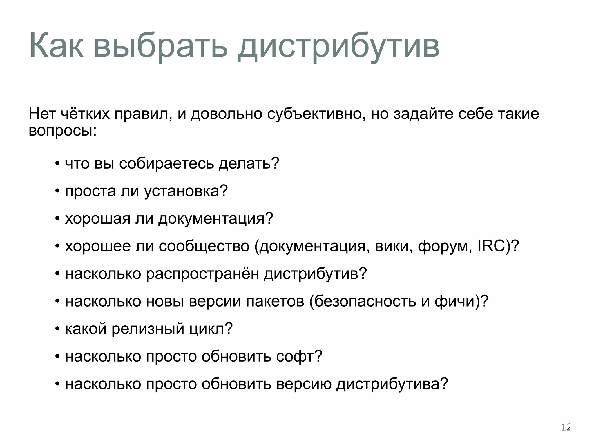 Как выбрать дистрибутив 
Нет чётких правил, и довольно субъективно, но задайте себе такие 
вопросы: 
• что вы собираетесь делать? 
• проста ли установка? 
• хорошая ли документация? 
• хорошее ли сообщество (документация, вики, форум, IRC)? 
• насколько распространён дистрибутив? 
• насколько новы версии пакетов (безопасность и фичи)? 
• какой релизный цикл? 
• насколько просто обновить софт? 
• насколько просто обновить версию дистрибутива? 
12 
 