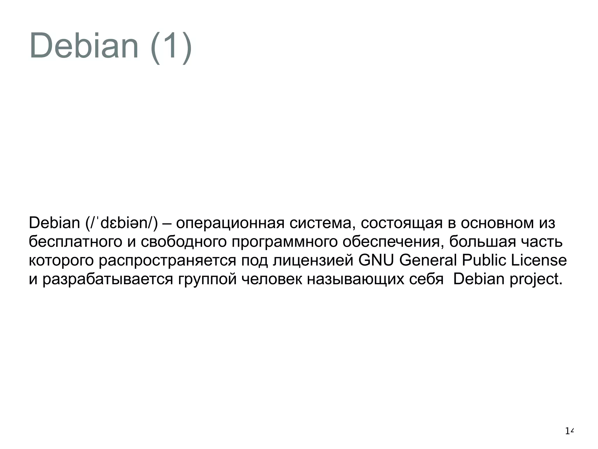 Debian (1) 
Debian (/ˈdɛbiəәn/) – операционная система, состоящая в основном из 
бесплатного и свободного программного обеспечения, большая часть 
которого распространяется под лицензией GNU General Public License 
и разрабатывается группой человек называющих себя Debian project. 
14 
 
