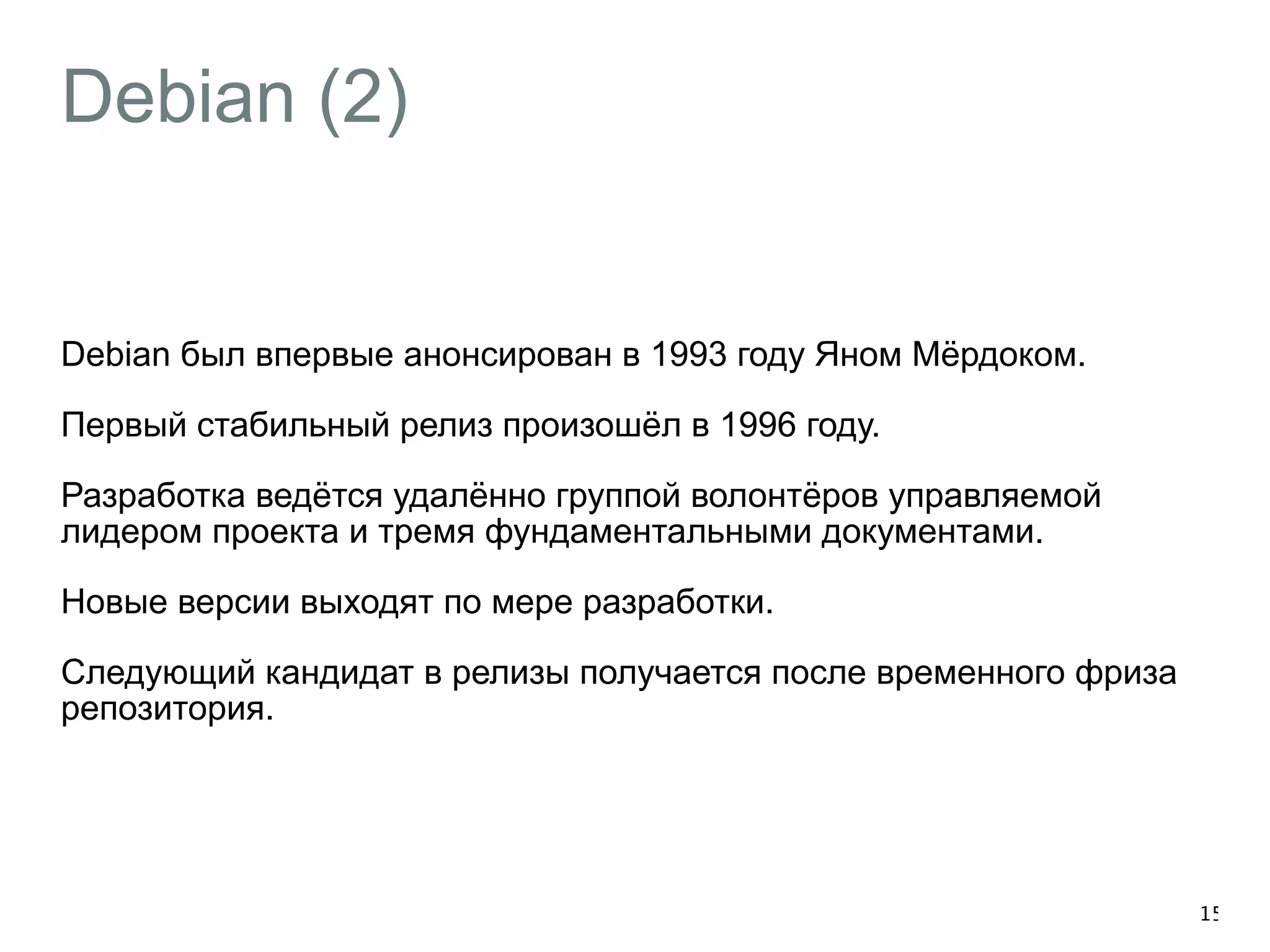 Debian (2) 
Debian был впервые анонсирован в 1993 году Яном Мёрдоком. 
Первый стабильный релиз произошёл в 1996 году. 
Разработка ведётся удалённо группой волонтёров управляемой 
лидером проекта и тремя фундаментальными документами. 
Новые версии выходят по мере разработки. 
Следующий кандидат в релизы получается после временного фриза 
репозитория. 
15 
 