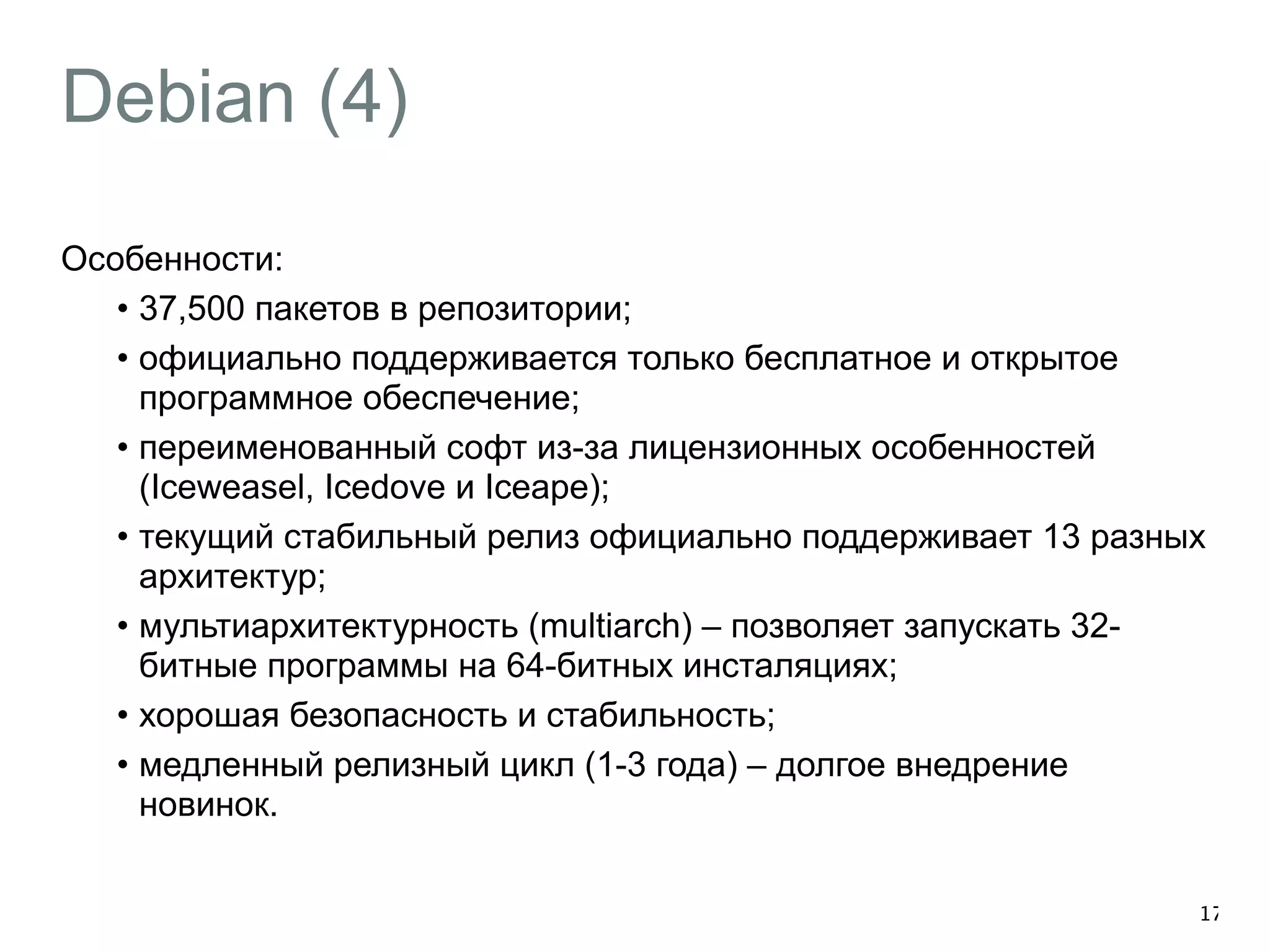 Debian (4) 
Особенности: 
• 37,500 пакетов в репозитории; 
• официально поддерживается только бесплатное и открытое 
программное обеспечение; 
• переименованный софт из-за лицензионных особенностей 
(Iceweasel, Icedove и Iceape); 
• текущий стабильный релиз официально поддерживает 13 разных 
архитектур; 
• мультиархитектурность (multiarch) – позволяет запускать 32- 
битные программы на 64-битных инсталяциях; 
• хорошая безопасность и стабильность; 
• медленный релизный цикл (1-3 года) – долгое внедрение 
новинок. 
17 
 