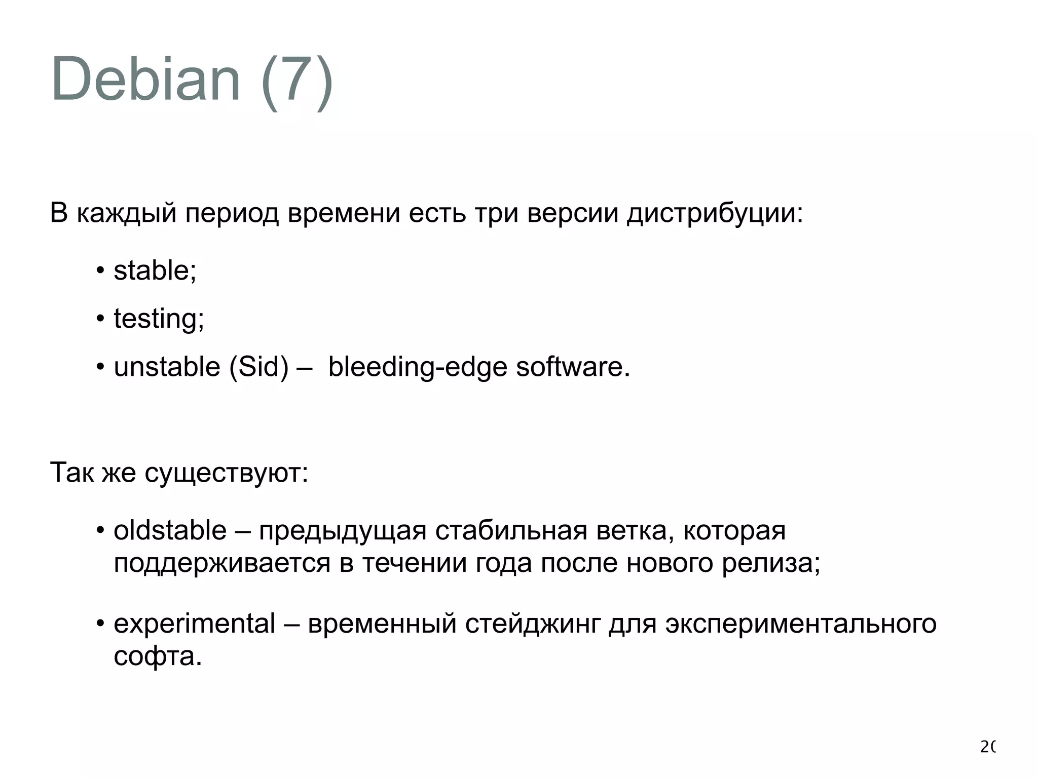 Debian (7) 
В каждый период времени есть три версии дистрибуции: 
• stable; 
• testing; 
• unstable (Sid) – bleeding-edge software. 
! 
Так же существуют: 
• oldstable – предыдущая стабильная ветка, которая 
поддерживается в течении года после нового релиза; 
• experimental – временный стейджинг для экспериментального 
софта. 
20 
 