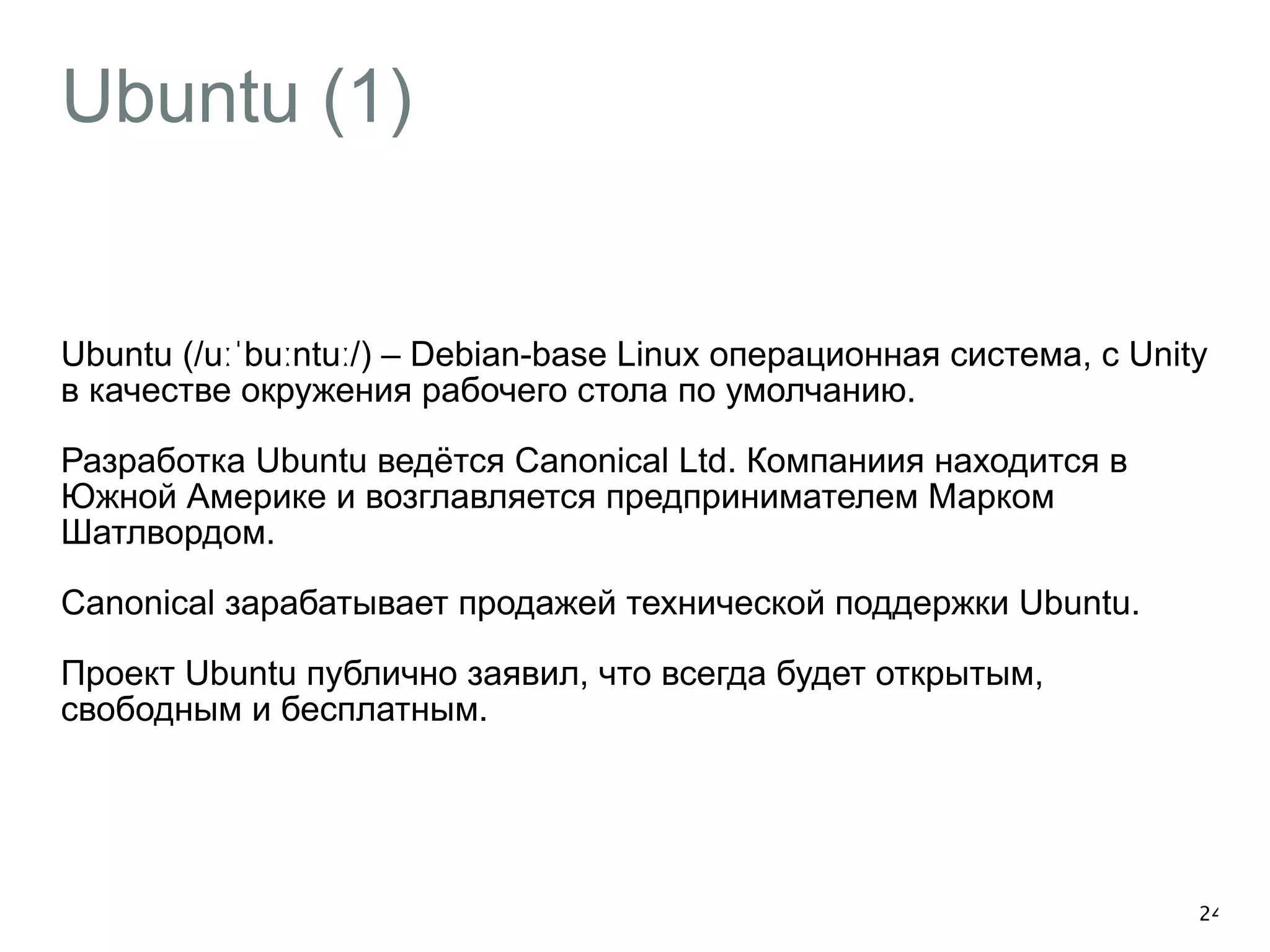 Ubuntu (1) 
Ubuntu (/uːˈbuːntuː/) – Debian-base Linux операционная система, с Unity 
в качестве окружения рабочего стола по умолчанию. 
Разработка Ubuntu ведётся Canonical Ltd. Компаниия находится в 
Южной Америке и возглавляется предпринимателем Марком 
Шатлвордом. 
Canonical зарабатывает продажей технической поддержки Ubuntu. 
Проект Ubuntu публично заявил, что всегда будет открытым, 
свободным и бесплатным. 
24 
 
