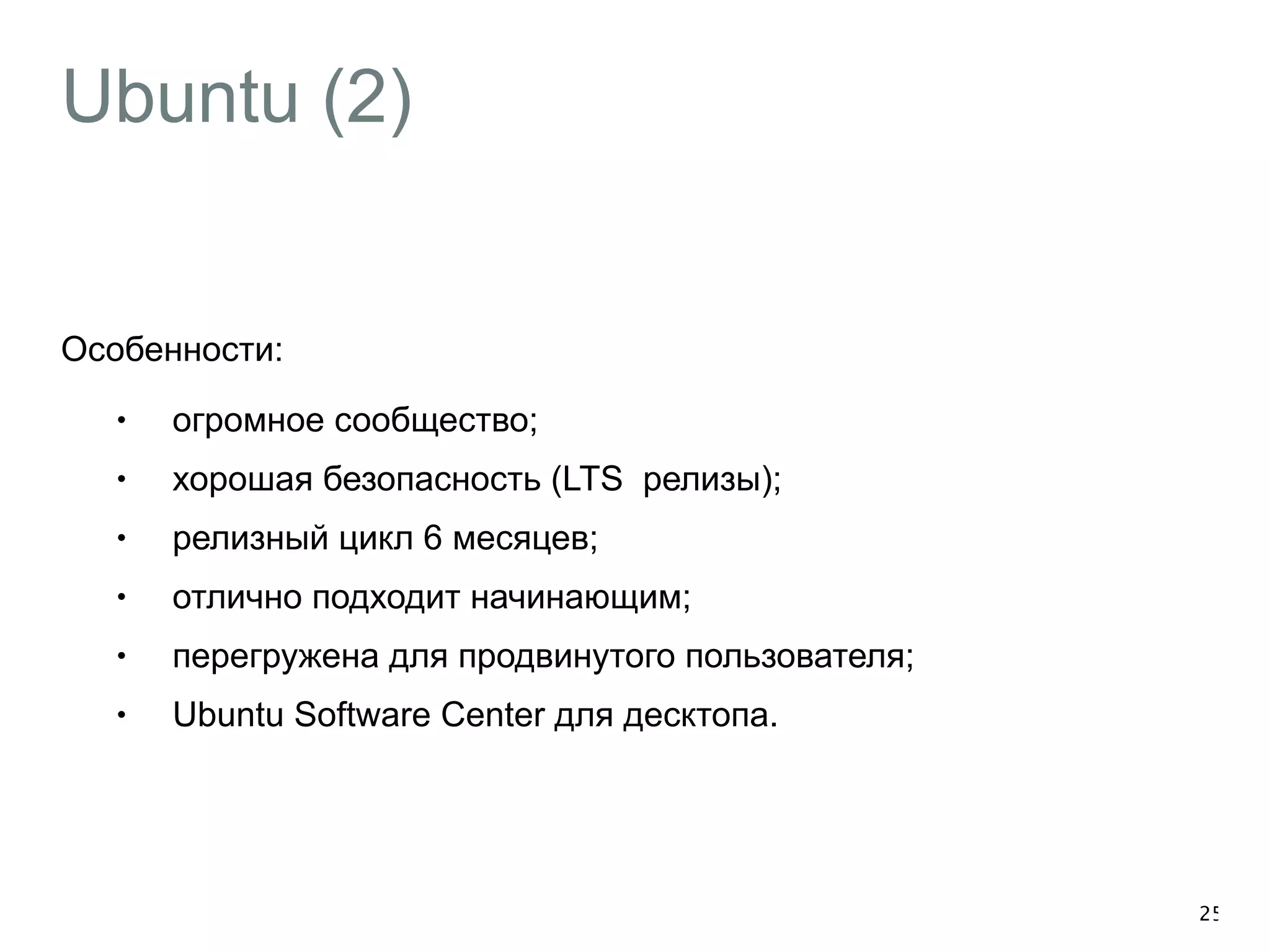 Ubuntu (2) 
Особенности: 
• огромное сообщество; 
• хорошая безопасность (LTS релизы); 
• релизный цикл 6 месяцев; 
• отлично подходит начинающим; 
• перегружена для продвинутого пользователя; 
• Ubuntu Software Center для десктопа. 
25 
 
