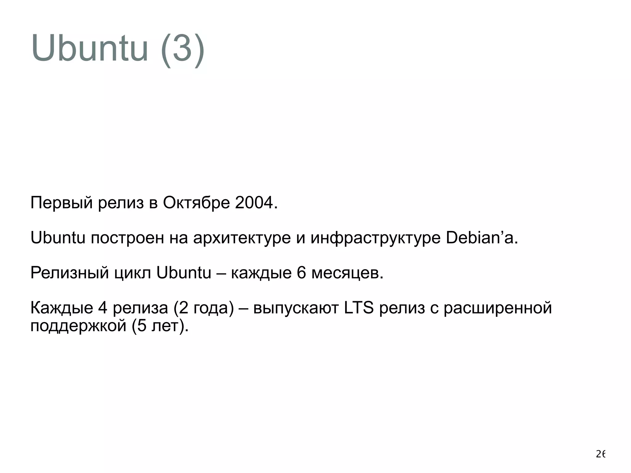 Ubuntu (3) 
Первый релиз в Октябре 2004. 
Ubuntu построен на архитектуре и инфраструктуре Debian’а. 
Релизный цикл Ubuntu – каждые 6 месяцев. 
Каждые 4 релиза (2 года) – выпускают LTS релиз с расширенной 
поддержкой (5 лет). 
26 
 