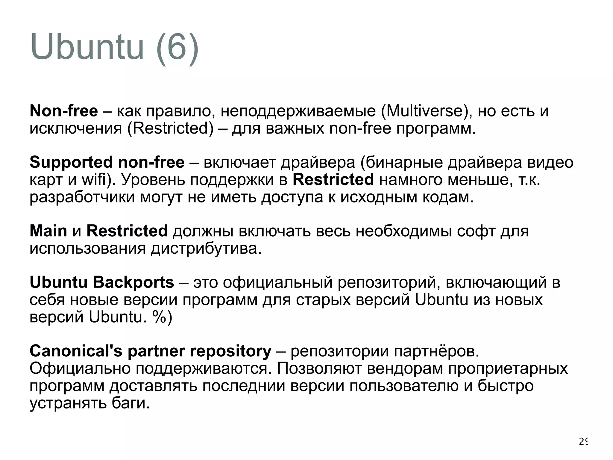 Ubuntu (6) 
Non-free – как правило, неподдерживаемые (Multiverse), но есть и 
исключения (Restricted) – для важных non-free программ. 
Supported non-free – включает драйвера (бинарные драйвера видео 
карт и wifi). Уровень поддержки в Restricted намного меньше, т.к. 
разработчики могут не иметь доступа к исходным кодам. 
Main и Restricted должны включать весь необходимы софт для 
использования дистрибутива. 
Ubuntu Backports – это официальный репозиторий, включающий в 
себя новые версии программ для старых версий Ubuntu из новых 
версий Ubuntu. %) 
Canonical's partner repository – репозитории партнёров. 
Официально поддерживаются. Позволяют вендорам проприетарных 
программ доставлять последнии версии пользователю и быстро 
устранять баги. 
29 
 