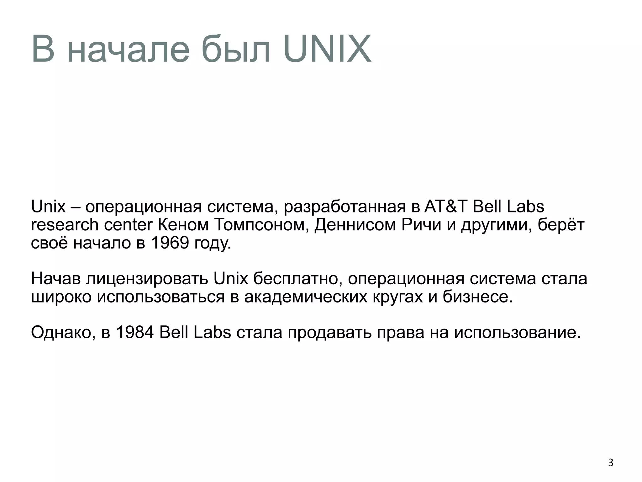В начале был UNIX 
Unix – операционная система, разработанная в AT&T Bell Labs 
research center Кеном Томпсоном, Деннисом Ричи и другими, берёт 
своё начало в 1969 году. 
Начав лицензировать Unix бесплатно, операционная система стала 
широко использоваться в академических кругах и бизнесе. 
Однако, в 1984 Bell Labs стала продавать права на использование. 
3 
 