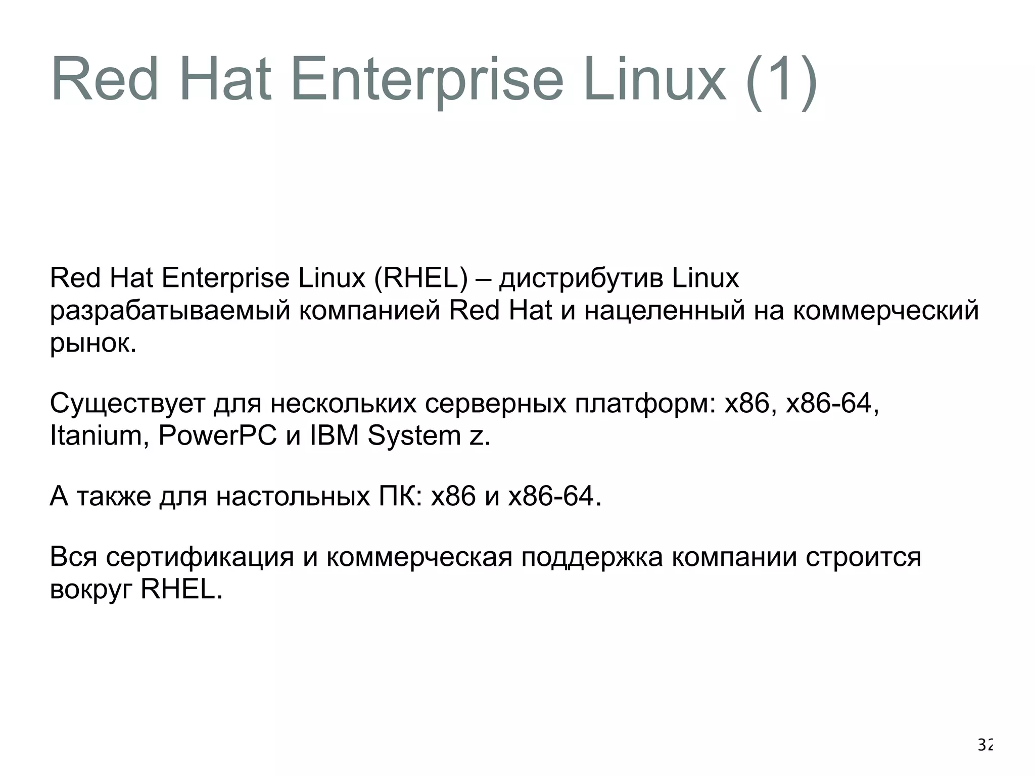 Red Hat Enterprise Linux (1) 
Red Hat Enterprise Linux (RHEL) – дистрибутив Linux 
разрабатываемый компанией Red Hat и нацеленный на коммерческий 
рынок. 
Существует для нескольких серверных платформ: x86, x86-64, 
Itanium, PowerPC и IBM System z. 
А также для настольных ПК: x86 и x86-64. 
Вся сертификация и коммерческая поддержка компании строится 
вокруг RHEL. 
32 
 