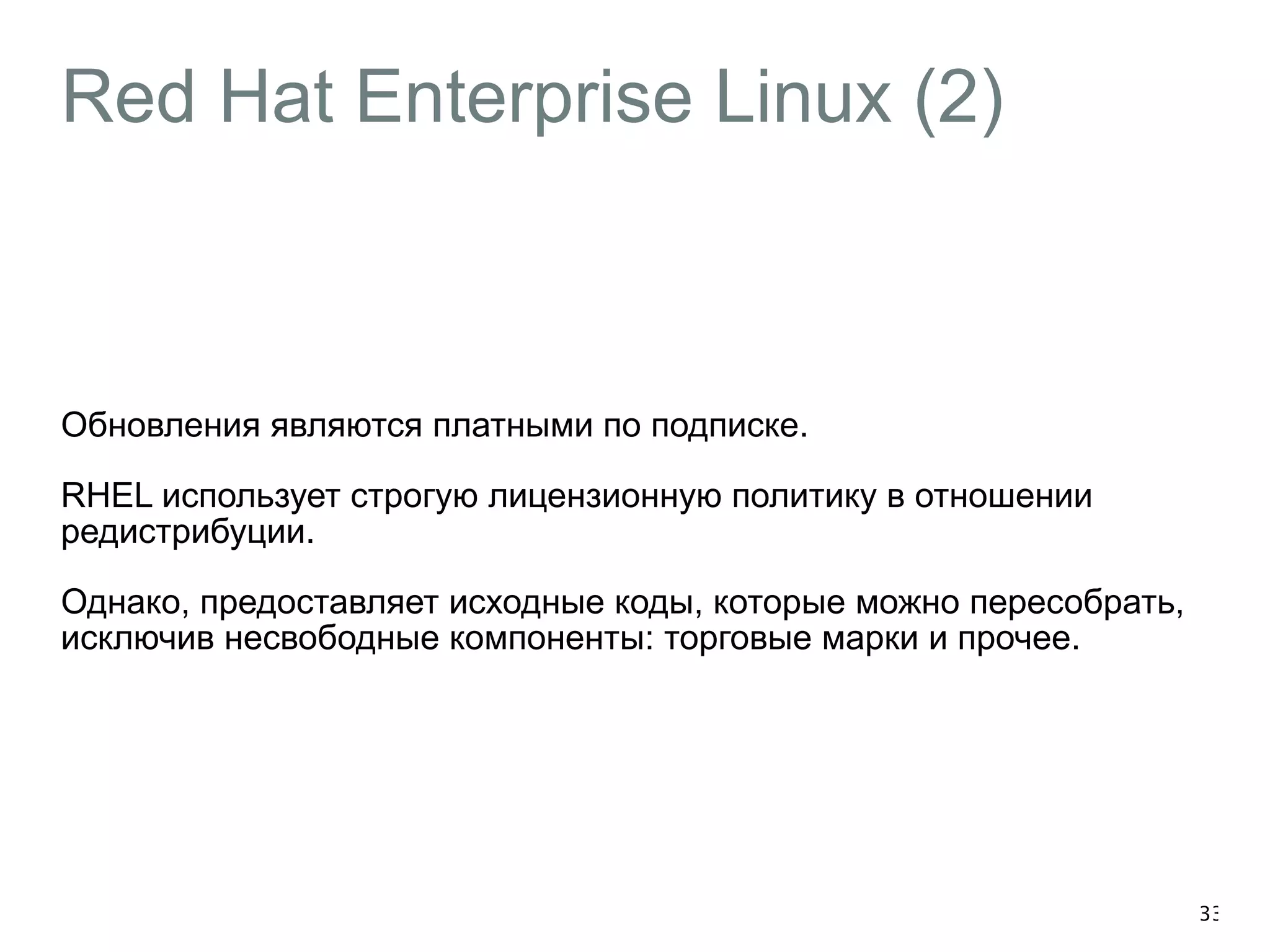 Red Hat Enterprise Linux (2) 
Обновления являются платными по подписке. 
RHEL использует строгую лицензионную политику в отношении 
редистрибуции. 
Однако, предоставляет исходные коды, которые можно пересобрать, 
исключив несвободные компоненты: торговые марки и прочее. 
33 
 