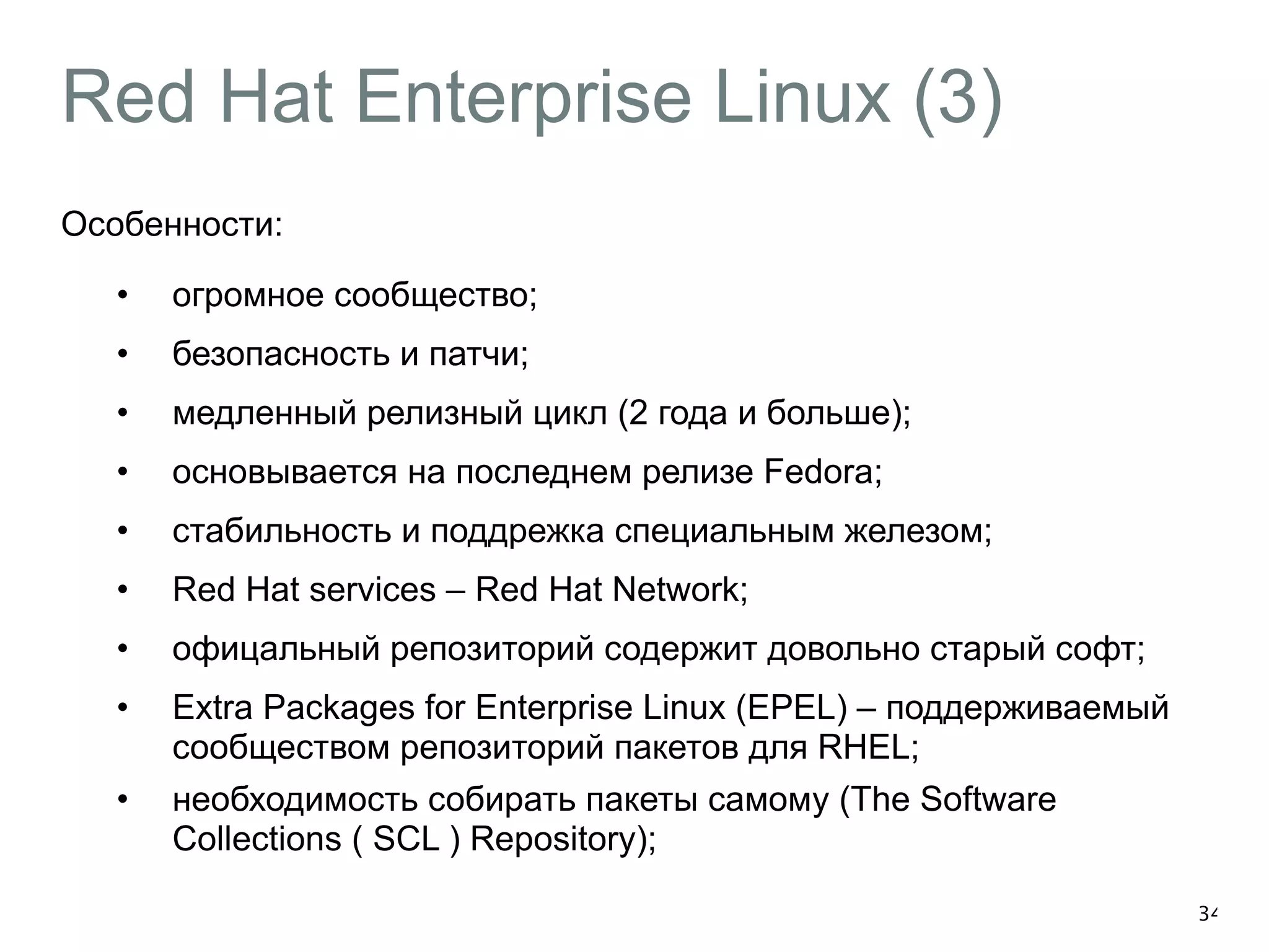 Red Hat Enterprise Linux (3) 
Особенности: 
• огромное сообщество; 
• безопасность и патчи; 
• медленный релизный цикл (2 года и больше); 
• основывается на последнем релизе Fedora; 
• стабильность и поддрежка специальным железом; 
• Red Hat services – Red Hat Network; 
• офицальный репозиторий содержит довольно старый софт; 
• Extra Packages for Enterprise Linux (EPEL) – поддерживаемый 
сообществом репозиторий пакетов для RHEL; 
• необходимость собирать пакеты самому (The Software 
Collections ( SCL ) Repository); 
34 
 