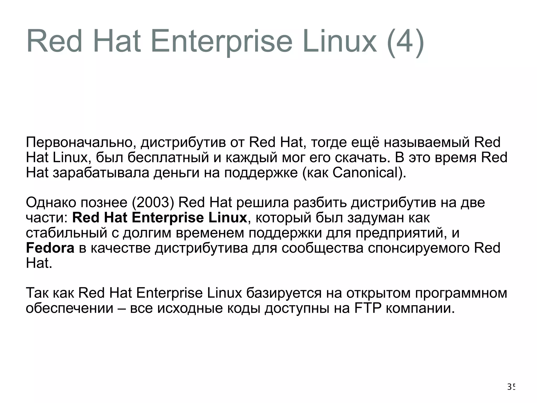 Red Hat Enterprise Linux (4) 
Первоначально, дистрибутив от Red Hat, тогде ещё называемый Red 
Hat Linux, был бесплатный и каждый мог его скачать. В это время Red 
Hat зарабатывала деньги на поддержке (как Canonical). 
Однако познее (2003) Red Hat решила разбить дистрибутив на две 
части: Red Hat Enterprise Linux, который был задуман как 
стабильный с долгим временем поддержки для предприятий, и 
Fedora в качестве дистрибутива для сообщества спонсируемого Red 
Hat. 
Так как Red Hat Enterprise Linux базируется на открытом программном 
обеспечении – все исходные коды доступны на FTP компании. 
35 
 