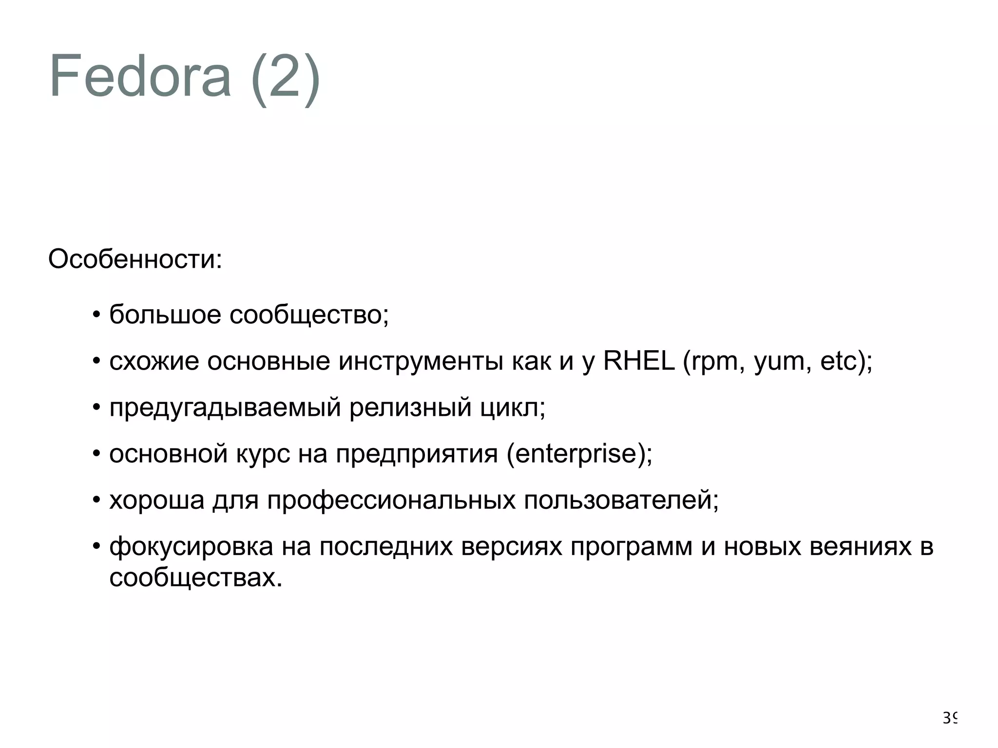 Fedora (2) 
Особенности: 
• большое сообщество; 
• схожие основные инструменты как и у RHEL (rpm, yum, etc); 
• предугадываемый релизный цикл; 
• основной курс на предприятия (enterprise); 
• хороша для профессиональных пользователей; 
• фокусировка на последних версиях программ и новых веяниях в 
сообществах. 
39 
 
