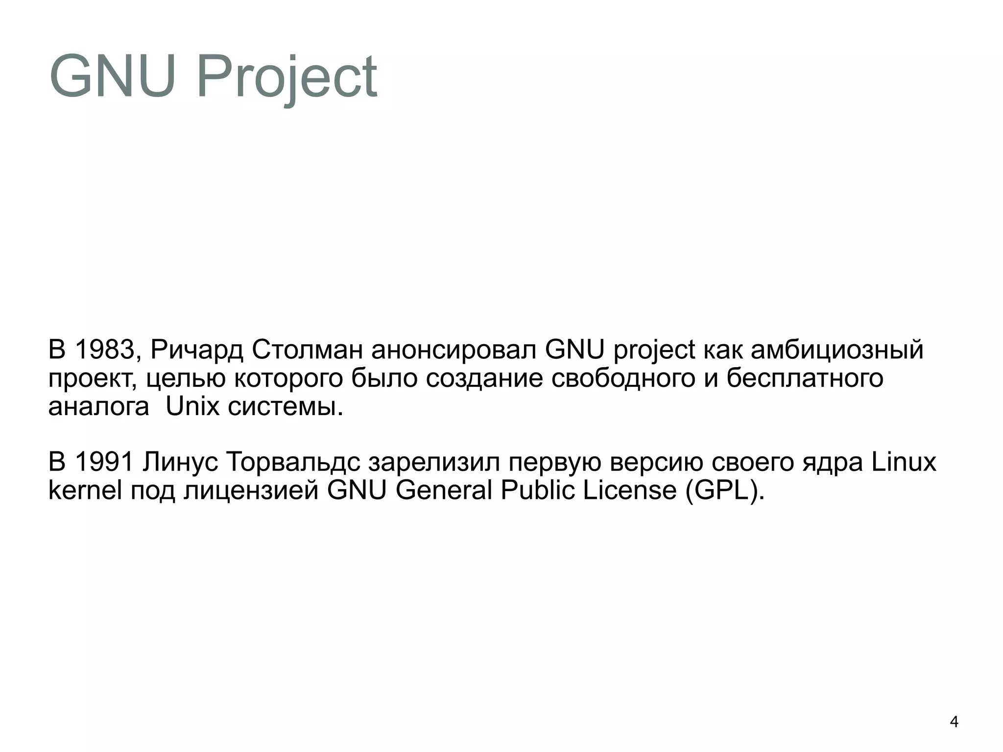 GNU Project 
В 1983, Ричард Столман анонсировал GNU project как амбициозный 
проект, целью которого было создание свободного и бесплатного 
аналога Unix системы. 
В 1991 Линус Торвальдс зарелизил первую версию своего ядра Linux 
kernel под лицензией GNU General Public License (GPL). 
4 
 
