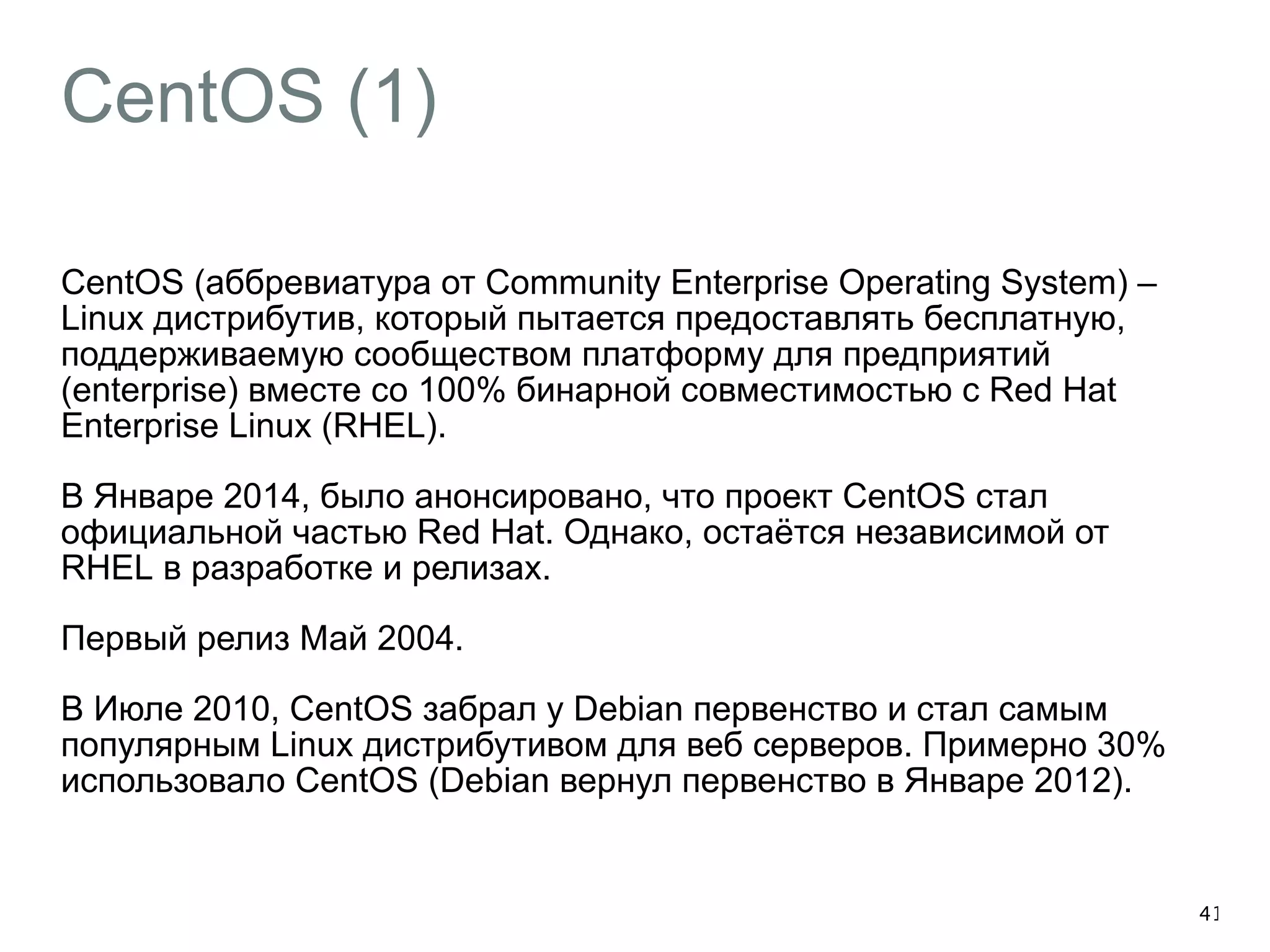 CentOS (1) 
CentOS (аббревиатура от Community Enterprise Operating System) – 
Linux дистрибутив, который пытается предоставлять бесплатную, 
поддерживаемую сообществом платформу для предприятий 
(enterprise) вместе со 100% бинарной совместимостью с Red Hat 
Enterprise Linux (RHEL). 
В Январе 2014, было анонсировано, что проект CentOS стал 
официальной частью Red Hat. Однако, остаётся независимой от 
RHEL в разработке и релизах. 
Первый релиз Май 2004. 
В Июле 2010, CentOS забрал у Debian первенство и стал самым 
популярным Linux дистрибутивом для веб серверов. Примерно 30% 
использовало CentOS (Debian вернул первенство в Январе 2012). 
41 
 