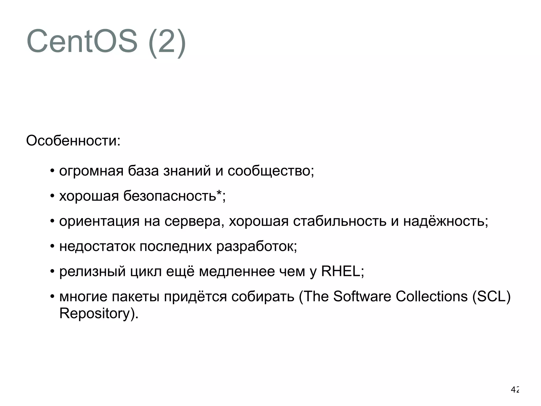 CentOS (2) 
Особенности: 
• огромная база знаний и сообщество; 
• хорошая безопасность*; 
• ориентация на сервера, хорошая стабильность и надёжность; 
• недостаток последних разработок; 
• релизный цикл ещё медленнее чем у RHEL; 
• многие пакеты придётся собирать (The Software Collections (SCL) 
Repository). 
42 
 