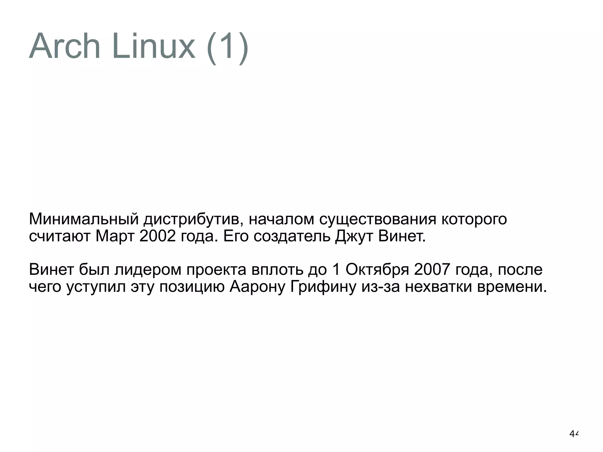 Arch Linux (1) 
Минимальный дистрибутив, началом существования которого 
считают Март 2002 года. Его создатель Джут Винет. 
Винет был лидером проекта вплоть до 1 Октября 2007 года, после 
чего уступил эту позицию Аарону Грифину из-за нехватки времени. 
44 
 