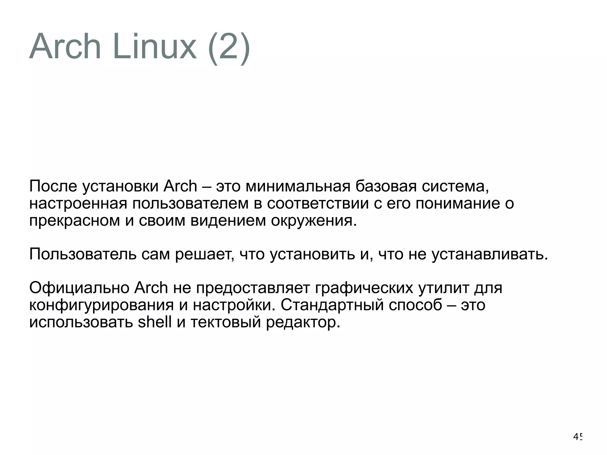 Arch Linux (2) 
После установки Arch – это минимальная базовая система, 
настроенная пользователем в соответствии с его понимание о 
прекрасном и своим видением окружения. 
Пользователь сам решает, что установить и, что не устанавливать. 
Официально Arch не предоставляет графических утилит для 
конфигурирования и настройки. Стандартный способ – это 
использовать shell и тектовый редактор. 
45 
 