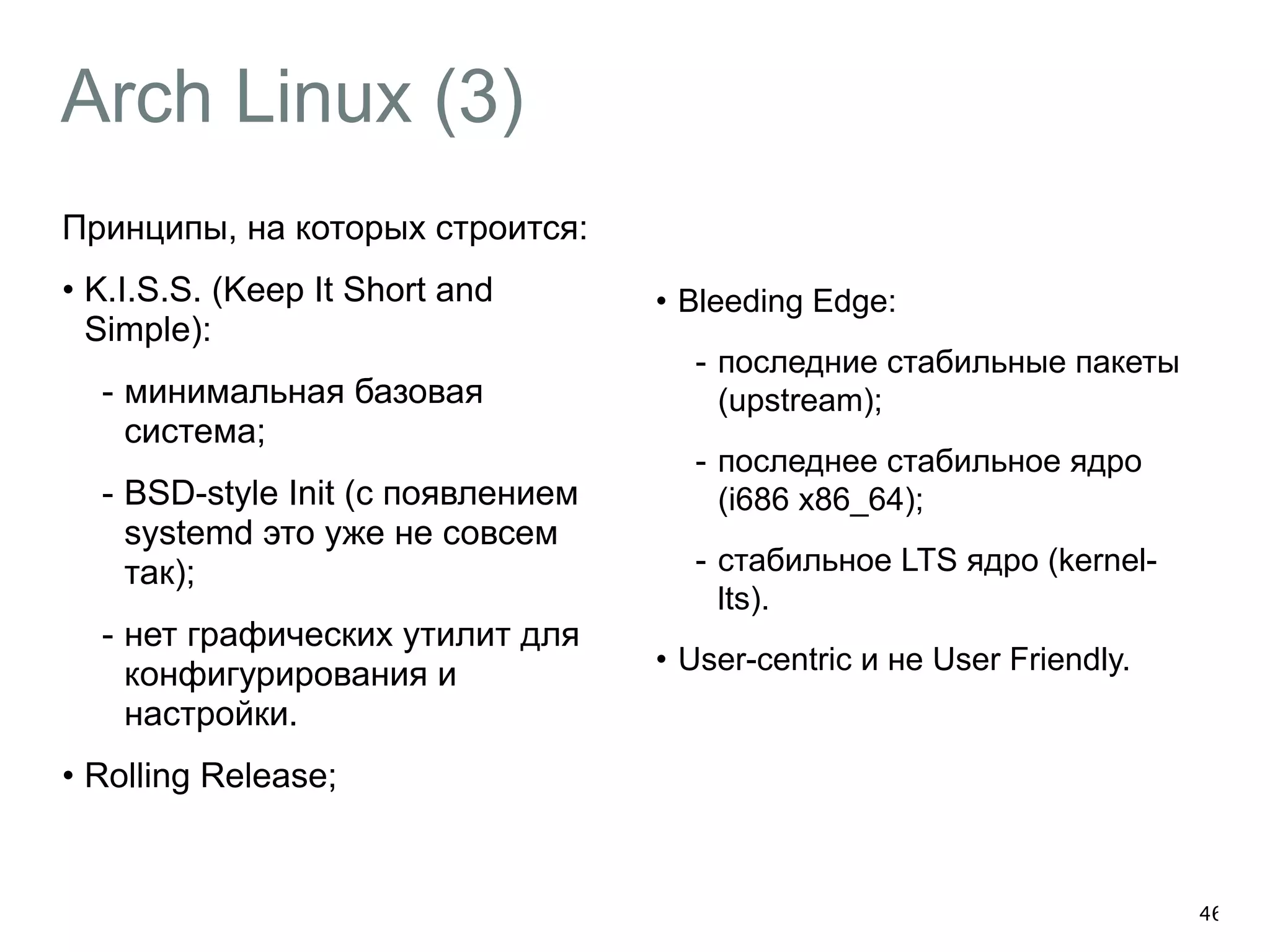 Arch Linux (3) 
Принципы, на которых строится: 
• K.I.S.S. (Keep It Short and 
Simple): 
- минимальная базовая 
система; 
- BSD-style Init (с появлением 
systemd это уже не совсем 
так); 
- нет графических утилит для 
конфигурирования и 
настройки. 
• Rolling Release; 
46 
• Bleeding Edge: 
- последние стабильные пакеты 
(upstream); 
- последнее стабильное ядро 
(i686 x86_64); 
- стабильное LTS ядро (kernel-lts). 
• User-centric и не User Friendly. 
 