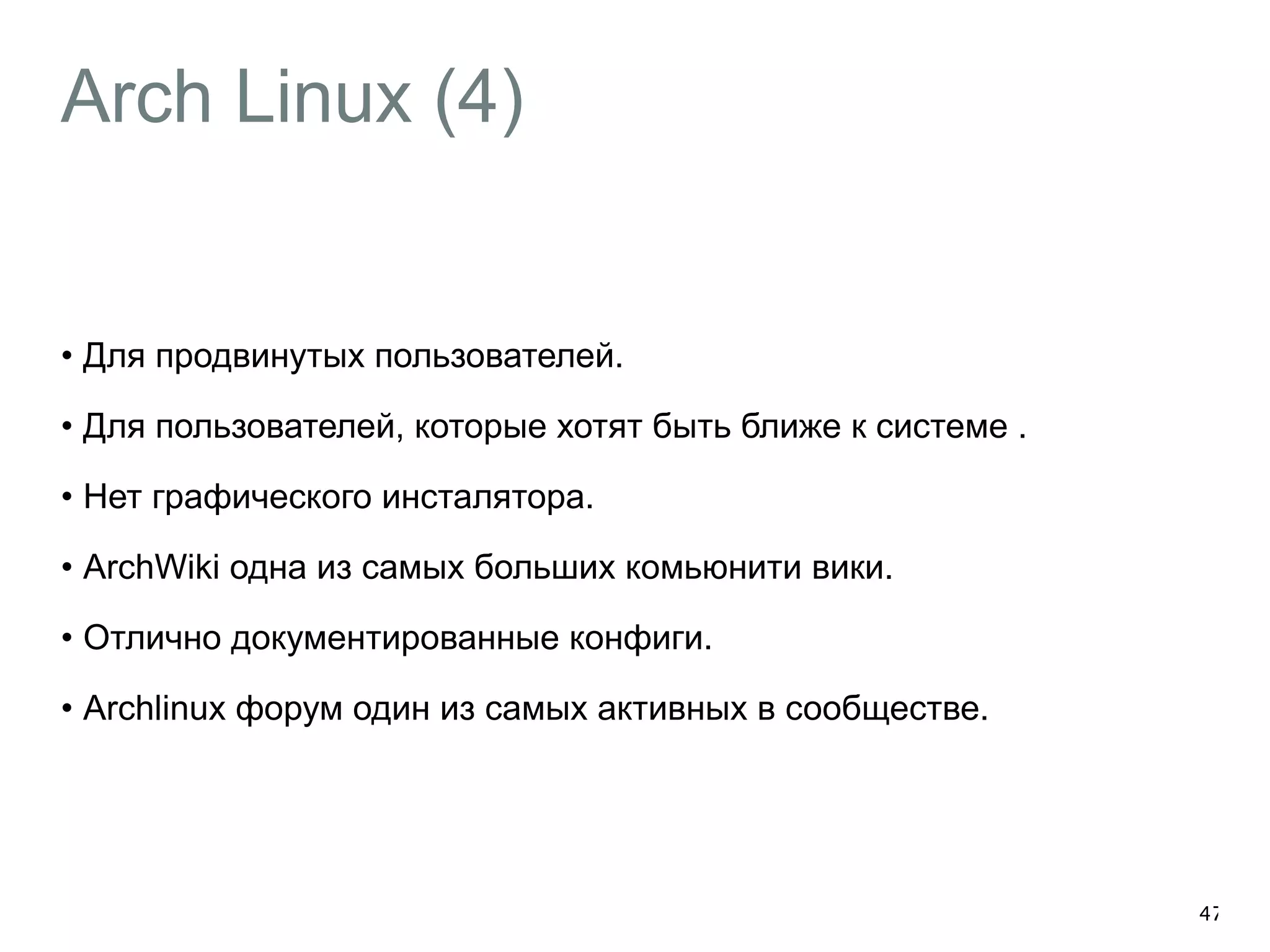 Arch Linux (4) 
• Для продвинутых пользователей. 
• Для пользователей, которые хотят быть ближе к системе . 
• Нет графического инсталятора. 
• ArchWiki одна из самых больших комьюнити вики. 
• Отлично документированные конфиги. 
• Archlinux форум один из самых активных в сообществе. 
47 
 