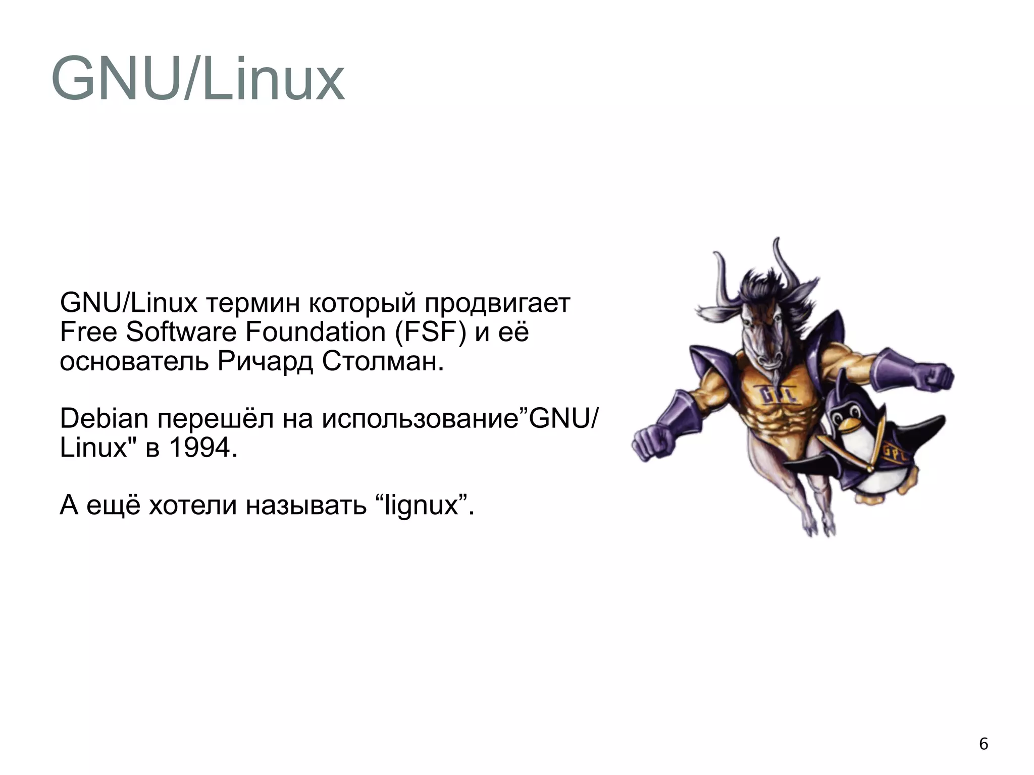 GNU/Linux 
GNU/Linux термин который продвигает 
Free Software Foundation (FSF) и её 
основатель Ричард Столман. 
Debian перешёл на использование”GNU/ 
Linux" в 1994. 
А ещё хотели называть “lignux”. 
6 
 