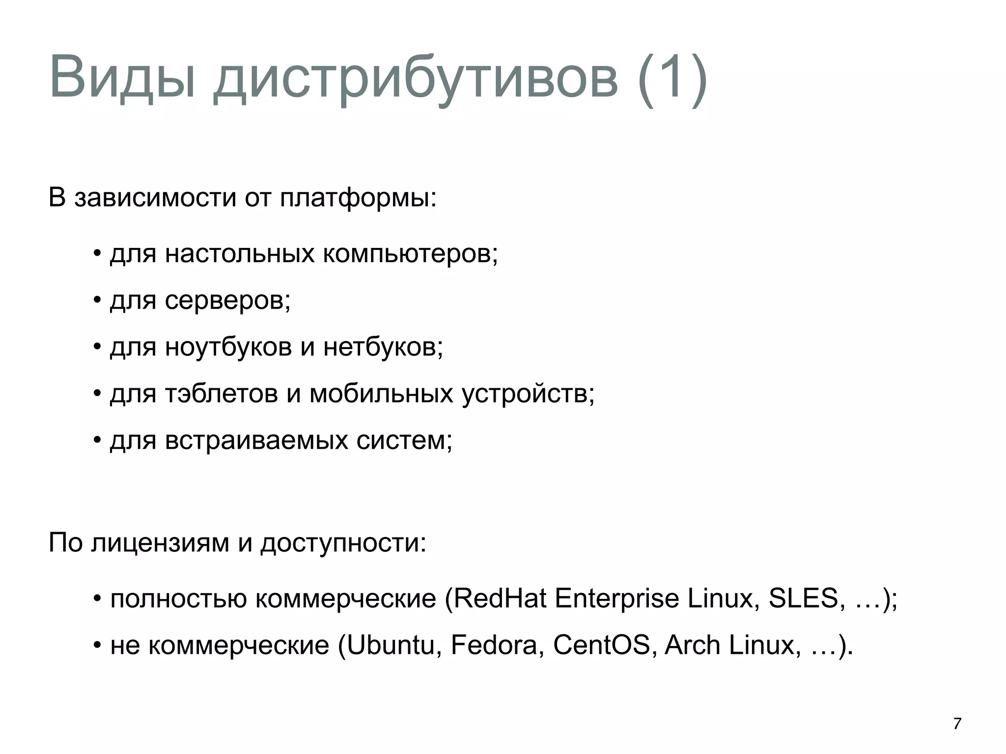 Виды дистрибутивов (1) 
В зависимости от платформы: 
• для настольных компьютеров; 
• для серверов; 
• для ноутбуков и нетбуков; 
• для тэблетов и мобильных устройств; 
• для встраиваемых систем; 
! 
По лицензиям и доступности: 
• полностью коммерческие (RedHat Enterprise Linux, SLES, …); 
• не коммерческие (Ubuntu, Fedora, CentOS, Arch Linux, …). 
7 
 