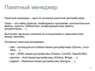 Пакетный менеджер 
Пакетный менеджер – одно из основных различий дистрибутивов. 
Пакет – это набор файлов, необходимых программе: исполнительные 
файлы, скрипты, библиотеки, конфигурационные файлы, 
документация, …). 
Выполняет функции слежения за отношениями и зависимостями 
между пакетами. 
Основные пакетные менеджеры: 
• deb – используется в Debian-based дистрибутивах (Ubuntu, Linux 
Mint, …); 
• rpm – RHEL-based дистрибутивы (Fedora, CentOS, OpenSUSE); 
• pacman – Arch-based дистрибутивы (Chakra, Bridge, …); 
• pkgtool – Slackware-based дистрибутивы (Kongoni, …). 
11 
 