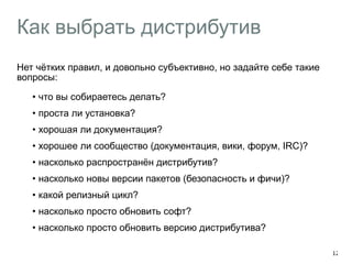 Как выбрать дистрибутив 
Нет чётких правил, и довольно субъективно, но задайте себе такие 
вопросы: 
• что вы собираетесь делать? 
• проста ли установка? 
• хорошая ли документация? 
• хорошее ли сообщество (документация, вики, форум, IRC)? 
• насколько распространён дистрибутив? 
• насколько новы версии пакетов (безопасность и фичи)? 
• какой релизный цикл? 
• насколько просто обновить софт? 
• насколько просто обновить версию дистрибутива? 
12 
 