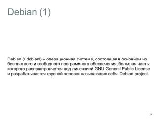 Debian (1) 
Debian (/ˈdɛbiəәn/) – операционная система, состоящая в основном из 
бесплатного и свободного программного обеспечения, большая часть 
которого распространяется под лицензией GNU General Public License 
и разрабатывается группой человек называющих себя Debian project. 
14 
 