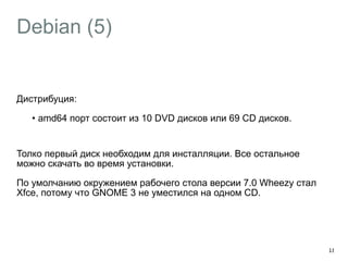 Debian (5) 
Дистрибуция: 
• amd64 порт состоит из 10 DVD дисков или 69 CD дисков. 
! 
Толко первый диск необходим для инсталляции. Все остальное 
можно скачать во время установки. 
По умолчанию окружением рабочего стола версии 7.0 Wheezy стал 
Xfce, потому что GNOME 3 не уместился на одном CD. 
18 
 