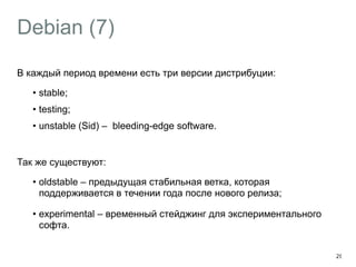 Debian (7) 
В каждый период времени есть три версии дистрибуции: 
• stable; 
• testing; 
• unstable (Sid) – bleeding-edge software. 
! 
Так же существуют: 
• oldstable – предыдущая стабильная ветка, которая 
поддерживается в течении года после нового релиза; 
• experimental – временный стейджинг для экспериментального 
софта. 
20 
 