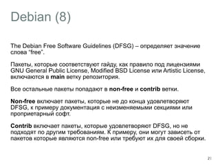 Debian (8) 
The Debian Free Software Guidelines (DFSG) – определяет значение 
слова “free”. 
Пакеты, которые соответствуют гайду, как правило под лицензиями 
GNU General Public License, Modified BSD License или Artistic License, 
включаются в main ветку репозитория. 
Все остальные пакеты попадают в non-free и contrib ветки. 
Non-free включает пакеты, которые не до конца удовлетворяют 
DFSG, к примеру документация с неизменяемыми секциями или 
проприетарный софт. 
Contrib включает пакеты, которые удовлетворяют DFSG, но не 
подходят по другим требованиям. К примеру, они могут зависеть от 
пакетов которые являются non-free или требуют их для своей сборки. 
21 
 