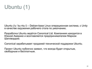 Ubuntu (1) 
Ubuntu (/uːˈbuːntuː/) – Debian-base Linux операционная система, с Unity 
в качестве окружения рабочего стола по умолчанию. 
Разработка Ubuntu ведётся Canonical Ltd. Компаниия находится в 
Южной Америке и возглавляется предпринимателем Марком 
Шатлвордом. 
Canonical зарабатывает продажей технической поддержки Ubuntu. 
Проект Ubuntu публично заявил, что всегда будет открытым, 
свободным и бесплатным. 
24 
 