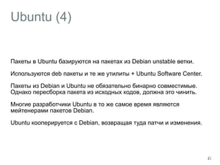 Ubuntu (4) 
Пакеты в Ubuntu базируются на пакетах из Debian unstable ветки. 
Используются deb пакеты и те же утилиты + Ubuntu Software Center. 
Пакеты из Debian и Ubuntu не обязательно бинарно совместимые. 
Однако пересборка пакета из исходных кодов, должна это чинить. 
Многие разработчики Ubuntu в то же самое время являются 
мейтенерами пакетов Debian. 
Ubuntu кооперируется с Debian, возвращая туда патчи и изменения. 
27 
 