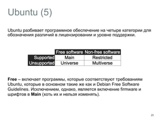 Ubuntu (5) 
Ubuntu разбивает программное обеспечение на четыре категории для 
обозначения различий в лицензировании и уровне поддержки. 
! 
! 
! 
! 
Free – включает программы, которые соответствуют требованиям 
Ubuntu, которые в основном такие же как и Debian Free Software 
Guidelines. Исключением, однако, является включение firmware и 
шрифтов в Main (хоть их и нельзя изменять). 
28 
 