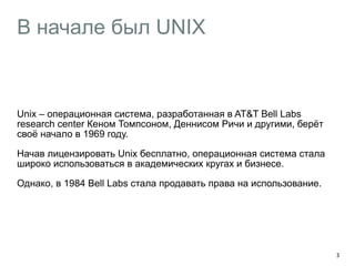 В начале был UNIX 
Unix – операционная система, разработанная в AT&T Bell Labs 
research center Кеном Томпсоном, Деннисом Ричи и другими, берёт 
своё начало в 1969 году. 
Начав лицензировать Unix бесплатно, операционная система стала 
широко использоваться в академических кругах и бизнесе. 
Однако, в 1984 Bell Labs стала продавать права на использование. 
3 
 