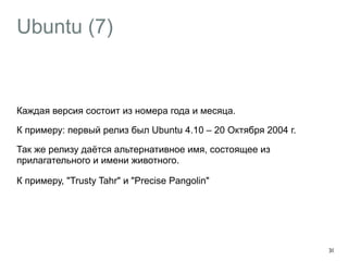 Ubuntu (7) 
Каждая версия состоит из номера года и месяца. 
К примеру: первый релиз был Ubuntu 4.10 – 20 Октября 2004 г. 
Так же релизу даётся альтернативное имя, состоящее из 
прилагательного и имени животного. 
К примеру, "Trusty Tahr" и "Precise Pangolin" 
30 
 