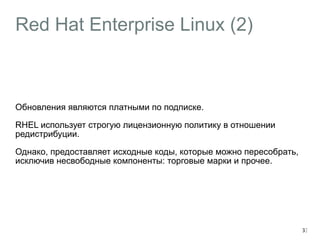 Red Hat Enterprise Linux (2) 
Обновления являются платными по подписке. 
RHEL использует строгую лицензионную политику в отношении 
редистрибуции. 
Однако, предоставляет исходные коды, которые можно пересобрать, 
исключив несвободные компоненты: торговые марки и прочее. 
33 
 