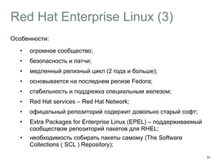 Red Hat Enterprise Linux (3) 
Особенности: 
• огромное сообщество; 
• безопасность и патчи; 
• медленный релизный цикл (2 года и больше); 
• основывается на последнем релизе Fedora; 
• стабильность и поддрежка специальным железом; 
• Red Hat services – Red Hat Network; 
• офицальный репозиторий содержит довольно старый софт; 
• Extra Packages for Enterprise Linux (EPEL) – поддерживаемый 
сообществом репозиторий пакетов для RHEL; 
• необходимость собирать пакеты самому (The Software 
Collections ( SCL ) Repository); 
34 
 
