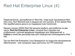 Red Hat Enterprise Linux (4) 
Первоначально, дистрибутив от Red Hat, тогде ещё называемый Red 
Hat Linux, был бесплатный и каждый мог его скачать. В это время Red 
Hat зарабатывала деньги на поддержке (как Canonical). 
Однако познее (2003) Red Hat решила разбить дистрибутив на две 
части: Red Hat Enterprise Linux, который был задуман как 
стабильный с долгим временем поддержки для предприятий, и 
Fedora в качестве дистрибутива для сообщества спонсируемого Red 
Hat. 
Так как Red Hat Enterprise Linux базируется на открытом программном 
обеспечении – все исходные коды доступны на FTP компании. 
35 
 