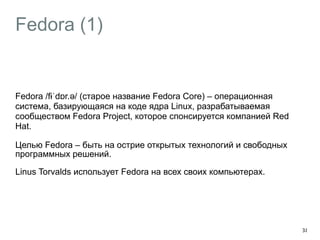 Fedora (1) 
Fedora /fɨˈdɒr.əә/ (старое название Fedora Core) – операционная 
система, базирующаяся на коде ядра Linux, разрабатываемая 
сообществом Fedora Project, которое спонсируется компанией Red 
Hat. 
Целью Fedora – быть на острие открытых технологий и свободных 
программных решений. 
Linus Torvalds использует Fedora на всех своих компьютерах. 
38 
 